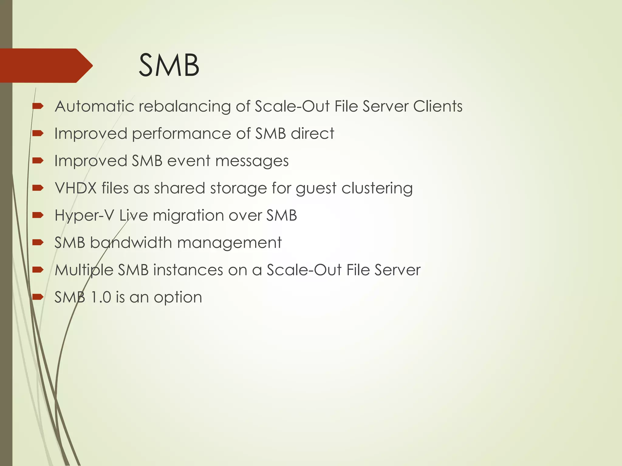 SMB
 Automatic rebalancing of Scale-Out File Server Clients
 Improved performance of SMB direct
 Improved SMB event messages
 VHDX files as shared storage for guest clustering
 Hyper-V Live migration over SMB
 SMB bandwidth management
 Multiple SMB instances on a Scale-Out File Server
 SMB 1.0 is an option
 