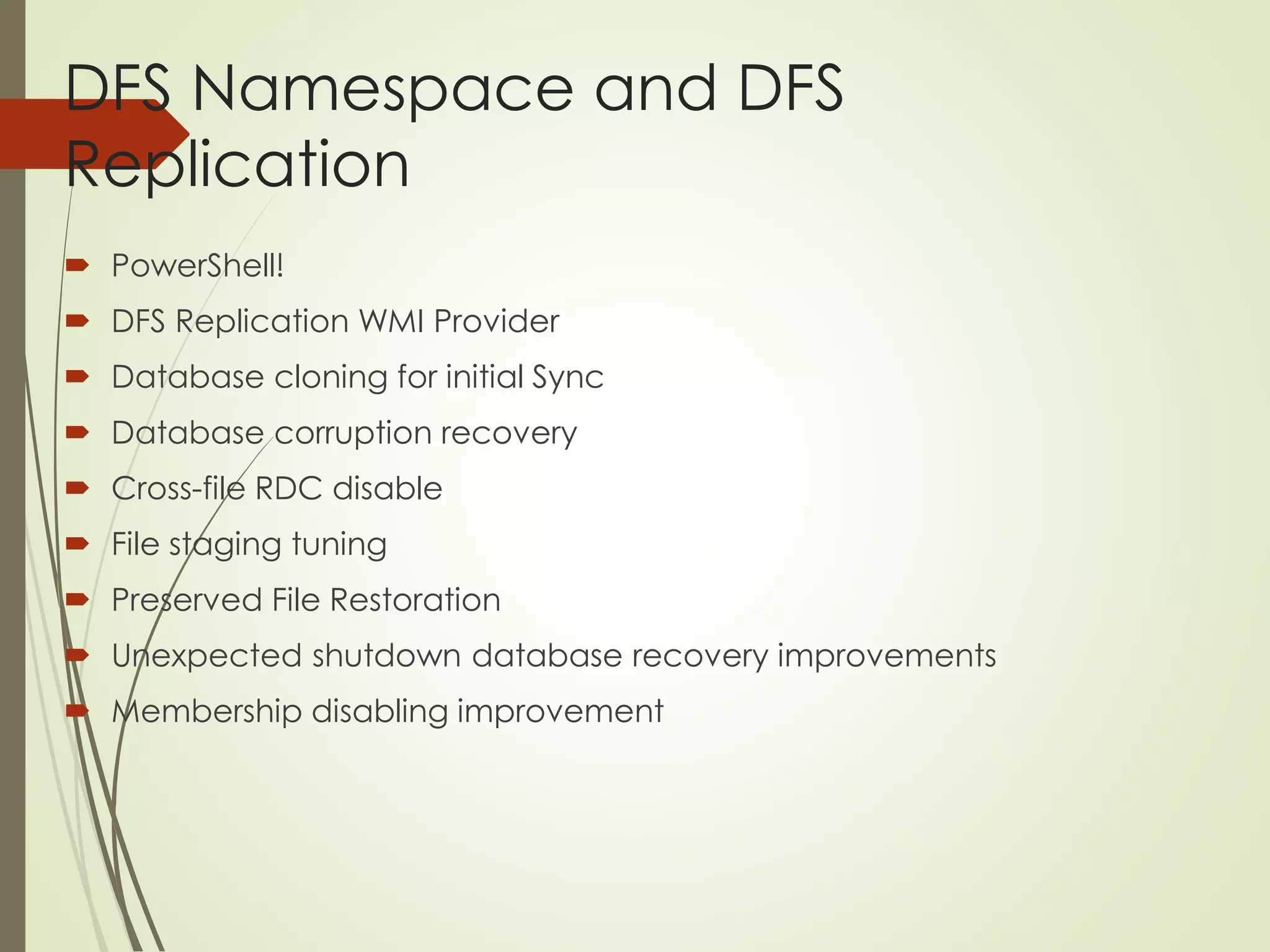 DFS Namespace and DFS
Replication
 PowerShell!
 DFS Replication WMI Provider
 Database cloning for initial Sync
 Database corruption recovery
 Cross-file RDC disable
 File staging tuning
 Preserved File Restoration
 Unexpected shutdown database recovery improvements
 Membership disabling improvement
 