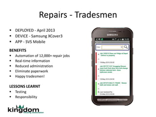 Repairs - Tradesmen
 DEPLOYED - April 2013
 DEVICE - Samsung XCover3
 APP - SVS Mobile
BENEFITS
 Automation of 12,000+ repair jobs
 Real-time information
 Reduced administration
 Eliminate paperwork
 Happy tradesmen!
LESSONS LEARNT
 Testing
 Responsibility
 