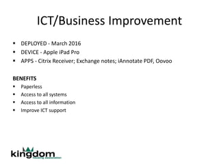 ICT/Business Improvement
 DEPLOYED - March 2016
 DEVICE - Apple iPad Pro
 APPS - Citrix Receiver; Exchange notes; iAnnotate PDF, Oovoo
BENEFITS
 Paperless
 Access to all systems
 Access to all information
 Improve ICT support
 