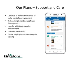 Our Plans – Support and Care
 Continue to work with Intrelate to
make most of our investment
 Test and implement new software
developments
 Look for additional areas for
improvement
 Eliminate paperwork
 Ensure employees receive adequate
training
 