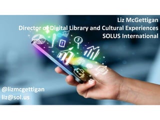 Liz McGettigan
Director of Digital Library and Cultural Experiences
SOLUS International
@lizmcgettigan
liz@sol.us
 