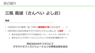 自己紹介
三瓶 義雄（さんぺい よしお）
略歴
• 1990年からIT業界一筋（今年で業界歴27年になります・・・）
• 1997年から2015年までマイクロソフトにいました（18年・・・）
 前半は社内IT部門でアジア全域のサーバー、ネットワークをサポート
 後半はプレミアサポートエンジニアとして日本全国の顧客サポート
現在はNHNテコラスにて
クラウドオフィスソリューションの事業企画を担当
 