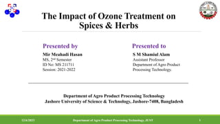 The Impact of Ozone Treatment on
Spices & Herbs
Presented by
Mir Meahadi Hasan
MS, 2nd Semester
ID No: MS 211711
Session: 2021-2022
Department of Agro Product Processing Technology
Jashore University of Science & Technology, Jashore-7408, Bangladesh
12/6/2023 Department of Agro Product Processing Technology, JUST 1
Presented to
S M Shamiul Alam
Assistant Professor
Department of Agro Product
Processing Technology.
 