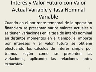 Interés y Valor Futuro con Valor
    Actual Variable y Tasa Nominal
               Variable
Cuando en el horizonte temporal de la operación
financiera se presentan varios valores actuales y
se tienen variaciones en la tasa de interés nominal
en distintos momentos en el tiempo; el importe
por intereses y el valor futuro se obtiene
efectuando los cálculos de interés simple por
tramos según como se presenten las
variaciones, aplicando las relaciones antes
expuestas.
                                                15
 