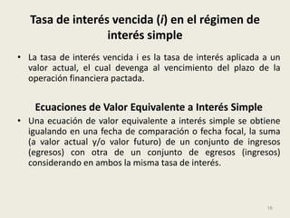 Tasa de interés vencida (i) en el régimen de
                  interés simple
• La tasa de interés vencida i es la tasa de interés aplicada a un
  valor actual, el cual devenga al vencimiento del plazo de la
  operación financiera pactada.


    Ecuaciones de Valor Equivalente a Interés Simple
• Una ecuación de valor equivalente a interés simple se obtiene
  igualando en una fecha de comparación o fecha focal, la suma
  (a valor actual y/o valor futuro) de un conjunto de ingresos
  (egresos) con otra de un conjunto de egresos (ingresos)
  considerando en ambos la misma tasa de interés.



                                                              16
 