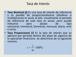 Tasa de Interés

• Tasa Nominal (j) Es una tasa de interés de referencia
  y es pasible de proporcionalizarse (dividirse o
  multiplicarse) m veces al año. Usualmente el período
  de referencia de esta tasa es anual, pero puede
  indicarse       para       plazos       de         tipo
  semestral, trimestral, bimestral, mensual, diario, entr
  e otros.
• Tasa Proporcional (i) Es la tasa de interés que se
  aplicará por período dentro del plazo de vigencia de
  la operación financiera. Se determina de la siguiente
  manera:
                       j
                   i     100%
                       m
                                                        4
 