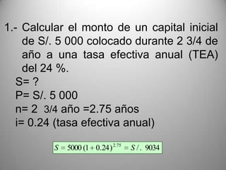 1.- Calcular el monto de un capital inicial
     de S/. 5 000 colocado durante 2 3/4 de
     año a una tasa efectiva anual (TEA)
     del 24 %.
   S= ?
   P= S/. 5 000
   n= 2 3/4 año =2.75 años
   i= 0.24 (tasa efectiva anual)

          S   5000 (1 0.24 ) 2.75   S / . 9034
 