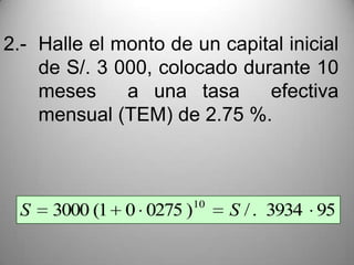 2.- Halle el monto de un capital inicial
    de S/. 3 000, colocado durante 10
    meses     a una tasa      efectiva
    mensual (TEM) de 2.75 %.



                        10
 S   3000 (1 0 0275 )        S / . 3934 95
 