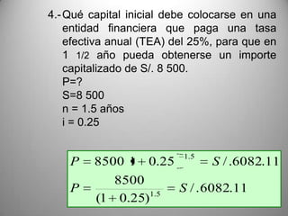 4.- Qué capital inicial debe colocarse en una
    entidad financiera que paga una tasa
    efectiva anual (TEA) del 25%, para que en
    1 1/2 año pueda obtenerse un importe
    capitalizado de S/. 8 500.
    P=?
    S=8 500
    n = 1.5 años
    i = 0.25

                          1.5
    P    8500 1 0.25            S / .6082.11
            8500
    P             1.5
                         S / . 6082.11
         (1 0.25)
 