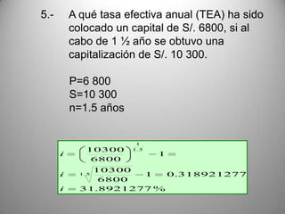5.-       A qué tasa efectiva anual (TEA) ha sido
          colocado un capital de S/. 6800, si al
          cabo de 1 ½ año se obtuvo una
          capitalización de S/. 10 300.

          P=6 800
          S=10 300
          n=1.5 años


                        1
              10300    1. 5
      i                       1
               6800
              10300
      i     1 .5     1   0.318921277
               6800
      i     31.8921277 %
 