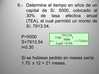 6.- Determine el tiempo en años de un
    capital de S/. 5000, colocado al
    30% de tasa efectiva anual
    (TEA), el cual permitió un monto de
    S/. 7913.54.
                       7913.54
 P=5000            Log(        )
               n        5000       1.75 años
 S=7913.54         Log(1 0.30)
 i=0.30

 Si se hubiese pedido en meses sería:
 1.75 x 12 = 21 meses.
 
