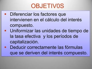 OBJETIV0S
 Diferenciar los factores que
  intervienen en el cálculo del interés
  compuesto.
 Uniformizar las unidades de tiempo de
  la tasa efectiva y los períodos de
  capitalización.
 Deducir correctamente las fórmulas
  que se deriven del interés compuesto.
 