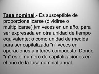 Tasa nominal.- Es susceptible de
proporcionalizarse (dividirse o
multiplicarse) j/m veces en un año, para
ser expresada en otra unidad de tiempo
equivalente; o como unidad de medida
para ser capitalizada “n“ veces en
operaciones a interés compuesto. Donde
“m” es el número de capitalizaciones en
el año de la tasa nominal anual.
 