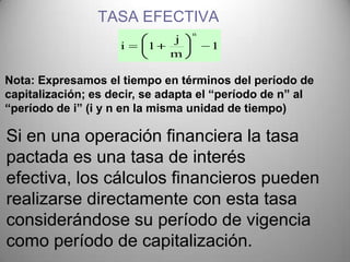 TASA EFECTIVA
                                 n
                             j
                    i    1           1
                             m

Nota: Expresamos el tiempo en términos del período de
capitalización; es decir, se adapta el “período de n” al
“período de i” (i y n en la misma unidad de tiempo)

Si en una operación financiera la tasa
pactada es una tasa de interés
efectiva, los cálculos financieros pueden
realizarse directamente con esta tasa
considerándose su período de vigencia
como período de capitalización.
 