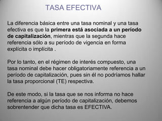 TASA EFECTIVA

La diferencia básica entre una tasa nominal y una tasa
efectiva es que la primera está asociada a un período
de capitalización, mientras que la segunda hace
referencia sólo a su período de vigencia en forma
explícita o implícita .

Por lo tanto, en el régimen de interés compuesto, una
tasa nominal debe hacer obligatoriamente referencia a un
período de capitalización, pues sin él no podríamos hallar
la tasa proporcional (TE) respectiva.

De este modo, si la tasa que se nos informa no hace
referencia a algún período de capitalización, debemos
sobrentender que dicha tasa es EFECTIVA.
 