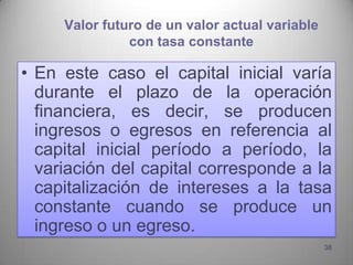 Valor futuro de un valor actual variable
               con tasa constante

• En este caso el capital inicial varía
  durante el plazo de la operación
  financiera, es decir, se producen
  ingresos o egresos en referencia al
  capital inicial período a período, la
  variación del capital corresponde a la
  capitalización de intereses a la tasa
  constante cuando se produce un
  ingreso o un egreso.
                                                38
 
