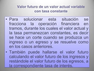 Valor futuro de un valor actual variable
                con tasa constante

• Para solucionar esta situación se
  fracciona la operación financiera en
  tramos, durante los cuales el valor actual y
  la tasa permanezcan constantes, es decir
  se hace un corte cuando se produzca un
  ingreso o un egreso y se resuelve como
  en los casos anteriores.
• También puede hallarse el valor futuro
  calculando el valor futuro de los ingresos y
  restándole el valor futuro de los egresos, a
  la correspondiente tasa de interés.        39
 