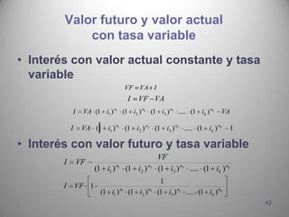 Valor futuro y valor actual
            con tasa variable
• Interés con valor actual constante y tasa
  variable
                                  VF VA I
                                    I   VF VA
            I    VA (1 i1 ) n1 (1 i2 ) n2 (1 i3 ) n3 ..... (1 ik ) nk      VA

            I    VA (1 i1 ) n1 (1 i2 ) n2 (1 i3 ) n3 ..... (1 ik ) nk          1

• Interés con valor futuro y tasa variable
                                                 VF
        I       VF
                       (1 i1 ) n1 (1 i2 ) n2     (1 i3 ) n3 ..... (1 ik ) nk
                                                  1
        I       VF 1
                         (1 i1 ) n1 (1 i2 ) n2   (1 i3 ) n3 ..... (1 ik ) nk
                                                                                   42
 