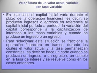 Valor futuro de un valor actual variable
                     con tasa variable

• En este caso el capital inicial varía durante el
  plazo de la operación financiera, es decir, se
  producen ingresos o egresos en referencia al
  capital inicial período a período, la variación del
  capital corresponde a la capitalización de
  intereses a las tasas variables y cuando se
  produce un ingreso o un egreso.
• Para solucionar esta situación se fracciona la
  operación financiera en tramos, durante los
  cuales el valor actual y la tasa permanezcan
  constantes, es decir se hace un corte cuando se
  produzca un ingreso, o un egreso o un cambio
  en la tasa de interés y se resuelve como en los
  casos anteriores.
                                                        43
 