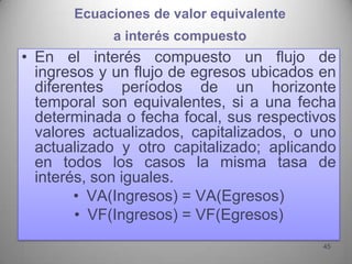Ecuaciones de valor equivalente
            a interés compuesto
• En el interés compuesto un flujo de
  ingresos y un flujo de egresos ubicados en
  diferentes períodos de un horizonte
  temporal son equivalentes, si a una fecha
  determinada o fecha focal, sus respectivos
  valores actualizados, capitalizados, o uno
  actualizado y otro capitalizado; aplicando
  en todos los casos la misma tasa de
  interés, son iguales.
        • VA(Ingresos) = VA(Egresos)
        • VF(Ingresos) = VF(Egresos)
                                          45
 