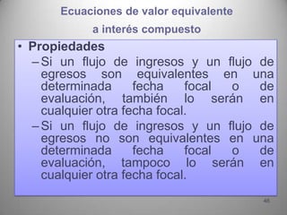 Ecuaciones de valor equivalente
           a interés compuesto
• Propiedades
  – Si un flujo de ingresos y un flujo de
    egresos son equivalentes en una
    determinada      fecha    focal o  de
    evaluación, también lo serán en
    cualquier otra fecha focal.
  – Si un flujo de ingresos y un flujo de
    egresos no son equivalentes en una
    determinada      fecha    focal o  de
    evaluación, tampoco lo serán en
    cualquier otra fecha focal.
                                        46
 