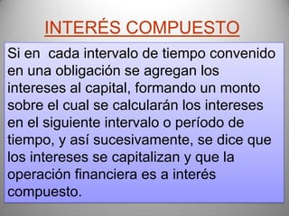 INTERÉS COMPUESTO
Si en cada intervalo de tiempo convenido
en una obligación se agregan los
intereses al capital, formando un monto
sobre el cual se calcularán los intereses
en el siguiente intervalo o período de
tiempo, y así sucesivamente, se dice que
los intereses se capitalizan y que la
operación financiera es a interés
compuesto.
 