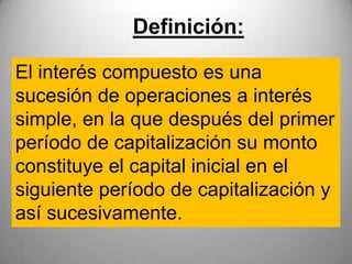 Definición:

El interés compuesto es una
sucesión de operaciones a interés
simple, en la que después del primer
período de capitalización su monto
constituye el capital inicial en el
siguiente período de capitalización y
así sucesivamente.
 
