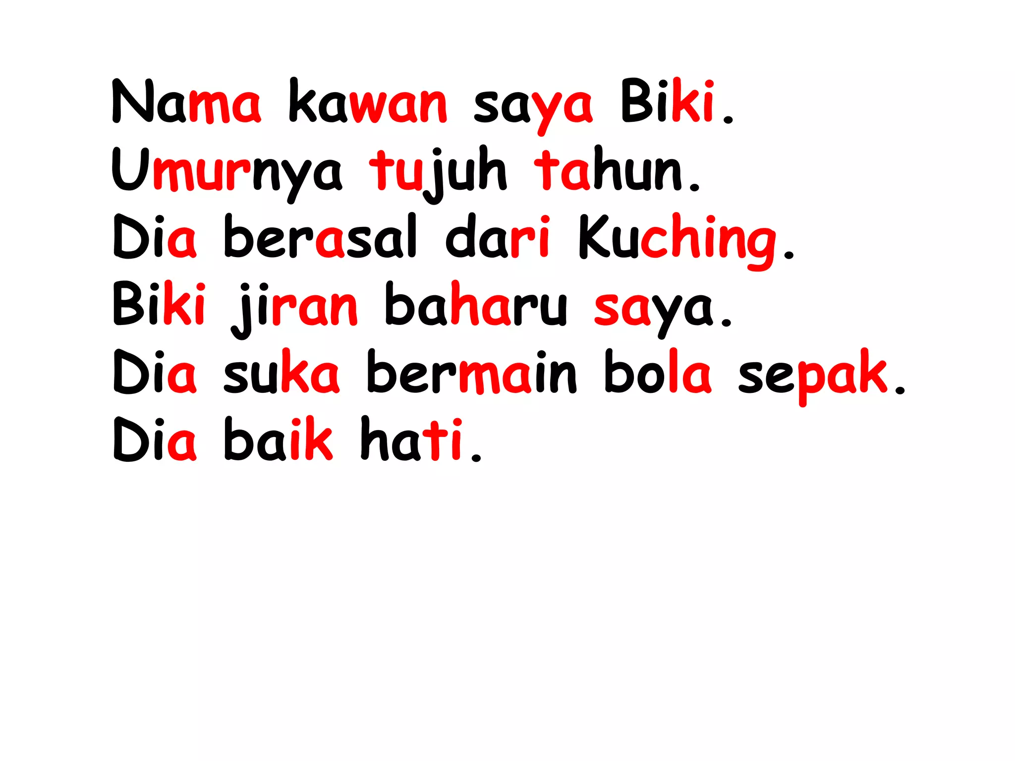Nama kawan saya Biki.
Umurnya tujuh tahun.
Dia berasal dari Kuching.
Biki jiran baharu saya.
Dia suka bermain bola sepak.
Dia baik hati.