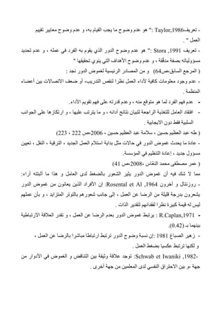 -‫تعريف‬Taylor,1986":‫تقييم‬ ‫معايير‬ ‫وضوح‬ ‫عدم‬ ‫و‬ ،‫به‬ ‫القيام‬ ‫يجب‬ ‫ما‬ ‫وضوح‬ ‫عدم‬ ‫هو‬
‫العمل‬. "
-‫تعريف‬Stora ,1991":‫تحديد‬ ‫عدم‬ ‫و‬ ، ‫عمله‬ ‫في‬ ‫الفرد‬ ‫به‬ ‫يقوم‬ ‫الذي‬ ‫الدور‬ ‫وضوح‬ ‫عدم‬ ‫هو‬
‫عدم‬ ‫و‬ ، ‫قة‬ّ‫ق‬‫مد‬ ‫بصفة‬ ‫مسؤولياته‬‫تحقيقها‬ ‫ينوي‬ ‫التي‬ ‫األهداف‬ ‫وضوح‬"
(‫السابق،ص‬ ‫المرجع‬64)‫ال‬ ‫من‬ ‫و‬‫نجد‬ ‫الدور‬ ‫لغموض‬ ‫الرئيسية‬ ‫مصادر‬:
-‫أعضاء‬ ‫بين‬ ‫االتصاالت‬ ‫ضعف‬ ‫أو‬ ،‫التدريب‬ ‫لنقص‬ ‫نظرا‬ ‫العمل‬ ‫ألداء‬ ‫كافية‬ ‫معلومات‬ ‫وجود‬ ‫عدم‬
‫المنظمة‬.
-‫منه‬ ‫متوقع‬ ‫هو‬ ‫لما‬ ‫الفرد‬ ‫فهم‬ ‫عدم‬،‫األداء‬ ‫تقويم‬ ‫فهم‬ ‫على‬ ‫قدرته‬ ‫وعدم‬.
-‫الجوانب‬ ‫على‬ ‫ارتكازها‬ ‫و‬ ، ‫عليها‬ ‫يترتب‬ ‫ما‬ ‫و‬ ، ‫أدائه‬ ‫نتائج‬ ‫لتبيان‬ ‫الراجعة‬ ‫للتغذية‬ ‫العامل‬ ‫افتقاد‬
‫االيجابية‬ ‫دون‬ ‫فقط‬ ‫السلبية‬.
(‫حس‬ ‫العظيم‬ ‫عبد‬ ‫سالمة‬ ، ‫حسين‬ ‫العظيم‬ ‫عبد‬ ‫طه‬، ‫ين‬2006،‫ص‬222،223)
-‫الت‬ ، ‫الجديد‬ ‫العمل‬ ‫استالم‬ ‫بداية‬ ‫مثل‬ ‫حاالت‬ ‫في‬ ‫الدور‬ ‫غموض‬ ‫يحدث‬ ‫ما‬ ‫عادة‬‫تعيين‬ ، ‫النقل‬ ، ‫رقية‬
‫المؤسسة‬ ‫في‬ ‫التنظيم‬ ‫إعادة‬ ، ‫جديد‬ ‫مسؤول‬.
(، ‫ّاس‬‫ع‬‫الن‬ ‫محمد‬ ‫مصطفى‬ ‫عمر‬2004‫،ص‬41)
‫أن‬ ‫فيه‬ ‫شك‬ ‫ال‬ ‫مما‬‫الدور‬ ‫غموض‬‫بال‬ ‫الشعور‬ ‫يثير‬‫العامل‬ ‫لدى‬ ‫ضغط‬‫أثبتته‬ ‫ما‬ ‫هذا‬ ‫و‬‫آراء‬:
-‫ر‬‫وزنتال‬‫آخرون‬ ‫و‬Rosental et Al ,1964:‫إن‬‫الدور‬ ‫غموض‬ ‫من‬ ‫يعانون‬ ‫الذين‬ ‫األفراد‬
‫عملهم‬ ‫بأن‬ ‫و‬ ، ‫المتزايد‬ ‫بالتوتر‬ ‫شعورهم‬ ‫جانب‬ ‫إلى‬ ، ‫العمل‬ ‫عن‬ ‫الرضا‬ ‫من‬ ‫قليلة‬ ‫بدرجة‬ ‫يشعرون‬
‫الذات‬ ‫لتقدير‬ ‫لفقدانهم‬ ‫نظرا‬ ‫كبيرة‬ ‫قيمة‬ ‫له‬ ‫ليس‬.
-R.Caplan,1971:‫االرتباطية‬ ‫العالقة‬ ‫تقدر‬ ‫و‬ ، ‫العمل‬ ‫عن‬ ‫الرضا‬ ‫بعدم‬ ‫الدور‬ ‫غموض‬ ‫يرتبط‬
‫بينهما‬‫بـ‬(0.42.)
-‫الصباغ‬ ‫زهير‬1341:، ‫العمل‬ ‫عن‬ ‫بالرضا‬ ‫مباشرا‬ ‫ارتباطا‬ ‫ترتبط‬ ‫الدور‬ ‫وضوح‬ ‫نسبة‬ ‫إن‬
‫العمل‬ ‫بضغط‬ ‫عكسيا‬ ‫ترتبط‬ ‫لكنها‬ ‫و‬.
Schwab et Iwaniki ,1982-:‫من‬ ‫األدوار‬ ‫في‬ ‫الغموض‬ ‫و‬ ‫التناقض‬ ‫بين‬ ‫وثيقة‬ ‫عالقة‬ ‫توجد‬
‫أخرى‬ ‫جهة‬ ‫من‬ ‫المعلمين‬ ‫لدى‬ ‫النفسي‬ ‫االحتراق‬ ‫بين‬ ‫،و‬ ‫جهة‬.
 