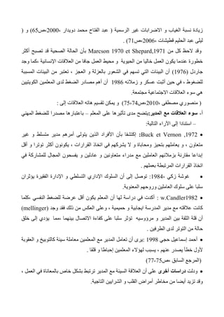 ‫الرسمية‬ ‫غير‬ ‫االضرابات‬ ‫و‬ ‫الغياب‬ ‫نسبة‬ ‫زيادة‬(، ‫دويدار‬ ‫محمد‬ ‫الفتاح‬ ‫عبد‬2000‫،ص‬65)‫و‬(
، ‫قطيشات‬ ‫الحليم‬ ‫عبد‬ ‫ليلى‬2006‫،ص‬71).
‫و‬‫من‬ ‫كل‬ ‫الحظ‬ ‫قد‬Marcson 1970 et Shepard,1971‫أكثر‬ ‫تصبح‬ ‫قد‬ ‫الصحية‬ ‫الحالة‬ ‫بأن‬
‫من‬ ‫خاليا‬ ‫العمل‬ ‫يكون‬ ‫عندما‬ ‫خطورة‬‫وجد‬ ‫،كما‬ ‫اإلنسانية‬ ‫العالقات‬ ‫من‬ ‫جافا‬ ‫العمل‬ ‫محيط‬ ‫و‬ ‫الحيوية‬
‫جاردل‬(1376)‫المسببة‬ ‫البيئات‬ ‫من‬ ‫تعتبر‬ ، ‫العجز‬ ‫و‬ ‫بالعزلة‬ ‫الشعور‬ ‫في‬ ‫تسهم‬ ‫التي‬ ‫البيئات‬ ‫أن‬
‫زمالئه‬ ‫و‬ ‫عسكر‬ ‫أثبت‬ ‫حين‬ ‫في‬ ، ‫للضغوط‬1346‫الكويتيين‬ ‫المعلمين‬ ‫لدى‬ ‫الضغط‬ ‫مصادر‬ ‫أهم‬ ‫أن‬
‫م‬ ‫االجتماعية‬ ‫العالقات‬ ‫سوء‬ ‫هي‬‫جتمعة‬.
(، ‫مصطفى‬ ‫منصوري‬2010‫،ص‬74،75)‫إلى‬ ‫العالقات‬ ‫هاته‬ ‫تقسيم‬ ‫يمكن‬ ‫و‬:
‫أ‬-‫المدير‬ ‫مع‬ ‫العالقات‬ ‫سوء‬:‫المعلم‬ ‫على‬ ‫تأثيرها‬ ‫مدى‬ ‫يتضح‬–‫المهني‬ ‫للضغط‬ ‫مصدرا‬ ‫باعتبارها‬
–‫التالية‬ ‫اآلراء‬ ‫إلى‬ ‫استنادا‬:
Buck et Vernon ,1972:‫و‬ ‫متسلط‬ ‫مدير‬ ‫أمرهم‬ ‫يتولى‬ ‫الذين‬ ‫األفراد‬ ‫بأن‬ ‫إكتشفا‬‫غير‬
‫أقل‬ ‫و‬ ‫توترا‬ ‫أكثر‬ ‫يكونون‬ ، ‫القرارات‬ ‫اتخاذ‬ ‫في‬ ‫يشركهم‬ ‫ال‬ ‫و‬ ‫ومحاباة‬ ‫بتحيز‬ ‫يعاملهم‬ ‫و‬ ، ‫متعاون‬
‫في‬ ‫للمشاركة‬ ‫المجال‬ ‫يفسحون‬ ‫و‬ ‫عادلين‬ ‫و‬ ‫متعاونين‬ ‫مدراء‬ ‫مع‬ ‫العاملين‬ ‫بزمالئهم‬ ‫مقارنة‬ ‫إبداعا‬
‫بعملهم‬ ‫المرتبطة‬ ‫القرارات‬ ‫اتخاذ‬.
، ‫زكي‬ ‫غوشة‬1344:‫اإلداري‬ ‫السلوك‬ ‫أن‬ ‫إلى‬ ‫توصل‬‫يؤثران‬ ‫الفقيرة‬ ‫اإلدارة‬ ‫و‬ ‫التسلطي‬
‫المعنوية‬ ‫وروحهم‬ ‫العاملين‬ ‫سلوك‬ ‫على‬ ‫سلبا‬.
1342w.Candler:‫،كلما‬ ‫النفسي‬ ‫للضغط‬ ‫عرضة‬ ‫أقل‬ ‫يكون‬ ‫المعلم‬ ‫أن‬ ‫لها‬ ‫دراسة‬ ‫في‬ ‫أكدت‬
‫ايجابية‬ ‫المدرسة‬ ‫مدير‬ ‫مع‬ ‫عالقته‬ ‫كانت‬‫وجد‬ ‫فقد‬ ‫ذلك‬ ‫من‬ ‫العكس‬ ‫وعلى‬ ، ‫حميمية‬ ‫و‬(mellinger)
‫أ‬‫بين‬ ‫الثقة‬ ‫قلة‬ ‫ن‬‫خلق‬ ‫إلى‬ ‫يؤدي‬ ‫،مما‬ ‫بينهما‬ ‫االتصال‬ ‫كفاءة‬ ‫على‬ ‫سلبا‬ ‫تؤثر‬ ‫مرؤوسيه‬ ‫و‬ ‫المدير‬
‫الطرفين‬ ‫لدى‬ ‫التوتر‬ ‫من‬ ‫حالة‬.
‫حجي‬ ‫إسماعيل‬ ‫أحمد‬1334:‫العقوبة‬ ‫و‬ ‫كالتوبيخ‬ ‫سيئة‬ ‫معاملة‬ ‫المعلمين‬ ‫مع‬ ‫المدير‬ ‫تعامل‬ ‫أن‬ ‫يرى‬
‫قلقا‬ ‫و‬ ‫إحباطا‬ ‫المعلمين‬ ‫لهؤالء‬ ‫يسبب‬ ، ‫عنهم‬ ‫يصدر‬ ‫خطأ‬ ‫ألول‬.
(‫ال‬ ‫المرجع‬‫،ص‬ ‫سابق‬75-77)
‫ودلت‬‫أخرى‬ ‫دراسات‬، ‫العمل‬ ‫في‬ ‫بالمعاناة‬ ‫خاص‬ ‫بشكل‬ ‫ترتبط‬ ‫المدير‬ ‫مع‬ ‫السيئة‬ ‫العالقة‬ ‫أن‬ ‫على‬
‫التاجية‬ ‫الشرايين‬ ‫و‬ ‫القلب‬ ‫أمراض‬ ‫مخاطر‬ ‫من‬ ‫أيضا‬ ‫تزيد‬ ‫وقد‬.
 