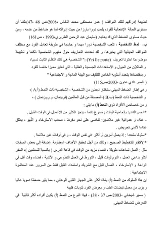 ‫المو‬ ‫لتلك‬ ‫إدراكهم‬ ‫لطبيعة‬‫اقف‬(، ‫ّاس‬‫ع‬‫الن‬ ‫محمد‬ ‫مصطفى‬ ‫عمر‬2004‫،ص‬46،47)،‫أن‬ ‫كما‬
‫الحالة‬ ‫مستوى‬، ‫عدمه‬ ‫من‬ ‫ضاغط‬ ‫هو‬ ‫لما‬ ‫إدراكه‬ ‫حيث‬ ‫من‬ ‫بارزا‬ ‫دورا‬ ‫يلعب‬ ،‫للفرد‬ ‫اإلنفعالية‬‫ومن‬
‫يعانيه‬ ‫قد‬ ‫الذي‬ ‫الضغط‬ ‫مستوى‬ ‫حيث‬.(،‫الطريري‬ ‫الرحمن‬ ‫عبد‬ ‫سليمان‬1333‫ص‬ ،161)
‫ب‬-‫الشخصية‬ ‫نمط‬:‫مختلف‬ ‫مع‬ ‫الفرد‬ ‫تعامل‬ ‫طريقة‬ ‫في‬ ‫حاسما‬ ‫و‬ ‫مهما‬ ‫دورا‬ ‫الشخصية‬ ‫تلعب‬
‫لقد‬ ‫و‬ ،‫يخبرها‬ ‫التي‬ ‫الحياتية‬ ‫المواقف‬‫لطبيعة‬ ‫و‬ ‫،لكننا‬ ‫الشخصية‬ ‫مفهوم‬ ‫حول‬ ‫التعاريف‬ ‫تعددت‬
‫تعريف‬ ‫اخترنا‬ ‫موضوعنا‬(Yri lle porte)":،‫نسبيا‬ ‫الثابت‬ ‫النظام‬ ‫ذلك‬ ‫هي‬ ‫الشخصية‬
‫و‬ ‫الميول‬ ‫من‬ ‫ن‬ِّ‫و‬‫المتك‬ ‫و‬، ‫والعقلية‬ ‫الجسمية‬ ‫االستعدادات‬‫خاص‬ ‫مميزا‬ ‫تعتبر‬ ‫التي‬‫ا‬‫للفرد‬
‫الب‬ ‫مع‬ ‫للتكيف‬ ‫الخاص‬ ‫أسلوبه‬ ‫يتحدد‬ ‫بمقتضاها‬ ‫و‬‫االجتماعية‬ ‫و‬ ‫المادية‬ ‫يئة‬"
(‫عد‬ ‫دادي‬ ‫ناصر‬، ‫ون‬2003‫،ص‬115)
‫النمط‬ ‫ذات‬ ‫الشخصية‬ ، ‫الشخصية‬ ‫من‬ ‫نمطين‬ ‫سنختار‬ ‫المهني‬ ‫الضغط‬ ‫إطار‬ ‫في‬ ‫و‬(‫أ‬.A)
‫النمط‬ ‫ذات‬ ‫الشخصية‬ ‫و‬(‫ب‬.B)‫العالمين‬ ‫قبل‬ ‫من‬ ‫،المصنفة‬(،‫فريدمان‬‫و‬‫روزنمان‬)،
‫ذوي‬ ‫األفراد‬ ‫خصائص‬ ‫من‬ ‫و‬‫النمط‬(‫أ‬)‫يلي‬ ‫ما‬:
*‫الوقت‬ ‫بإلحاحية‬ ‫الشديد‬ ‫الحس‬:‫القليل‬ ‫الوقت‬ ‫في‬ ‫األعمال‬ ‫من‬ ‫الكثير‬ ‫ينجز‬ ، ‫دائما‬ ‫مسرع‬.
-‫مالئمين‬ ‫غير‬ ‫عدوانية‬ ‫و‬ ‫َاء‬‫د‬َ‫ع‬:‫يطلق‬ ، ‫هو‬ّ‫الل‬ ‫و‬ ‫االسترخاء‬ ‫صعب‬ ، ‫مفرط‬ ‫نحو‬ ‫على‬ ‫تنافسي‬
‫تحريض‬ ‫ألدنى‬ ‫عداءا‬.
*‫متعددا‬ ‫سلوكا‬:‫مالئمة‬ ‫غير‬ ‫أوقات‬ ‫في‬ ‫و‬ ، ‫الوقت‬ ‫نفس‬ ‫في‬ ‫أكثر‬ ‫أو‬ ‫أمرين‬ ‫يعمل‬ ‫إذ‬.
*‫الصحيح‬ ‫للتخطيط‬ ‫اإلفتقار‬:‫الصفات‬ ‫بعض‬ ‫إلى‬ ‫،إضافة‬ ‫المطلوبة‬ ‫األهداف‬ ‫تحقيق‬ ‫أجل‬ ‫من‬ ‫وذلك‬
‫مثل‬:‫الدرس‬ ‫قاعة‬ ‫في‬ ‫الوقت‬ ‫من‬ ‫مزيد‬ ‫قضاء‬ ، ‫طويلة‬ ‫لساعات‬ ‫العمل‬(‫للمعلمين‬ ‫بالنسبة‬)‫السفر‬ ،
، ‫العمل‬ ‫بداعي‬ ‫أكثر‬‫في‬ ‫أقل‬ ‫وقت‬ ‫قضاء‬ ، ‫األندية‬ ‫و‬ ‫التطوعي‬ ‫العمل‬ ‫في‬ ‫التورط‬ ، ‫قليل‬ ‫لوقت‬ ‫النوم‬
‫المعاشرة‬ ‫عند‬ ‫السرور‬ ‫من‬ ‫فقط‬ ‫القليل‬ ‫واستمداد‬ ‫الشريك‬ ‫مع‬ ‫قليل‬ ‫اتصال‬ ، ‫اإلسترخاء‬ ‫و‬ ‫الراحة‬
‫االجتماعية‬.
‫من‬ ‫السلوك‬ ‫هذا‬ ‫إن‬‫النمط‬(‫أ‬)‫دمويا‬ ‫ضغطا‬ ‫يثير‬ ‫مما‬ ، ‫الوعائي‬ ‫القلبي‬ ‫الجهاز‬ ‫على‬ ‫أكثر‬ ‫د‬ّ‫د‬‫يش‬‫عاليا‬
‫قلبية‬ ‫لنوبات‬ ‫الفرد‬ ‫يعرض‬ ‫و‬ ‫القلب‬ ‫نبضات‬ ‫معدل‬ ‫من‬ ‫يزيد‬ ‫و‬
(، ‫شيخاني‬ ‫سمير‬2003‫،ص‬37،34)،‫فهذا‬‫النمط‬ ‫من‬ ‫النوع‬(‫أ‬)‫في‬ ‫قابلية‬ ‫أكثر‬ ‫أفراده‬ ‫يكون‬
‫المهني‬ ‫للضغط‬ ‫التعرض‬.
 