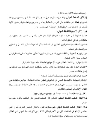 (،‫غالب‬ ‫مصطفى‬1343‫،ص‬126)
0/‫المهني‬ ‫الضغط‬ ‫آثار‬:‫حول‬ ‫اآلراء‬ ‫تباينت‬ ‫لقد‬‫يراها‬ ‫من‬ ‫فمنهم‬ ،‫المهني‬ ‫الضغط‬ ‫آثار‬ ‫و‬ ‫نتائج‬
‫ألنها‬ ‫ّة‬‫ر‬‫ضا‬ ‫و‬ ‫سلبية‬ ‫يراها‬ ‫من‬ ‫منهم‬ ‫و‬ ، ‫معا‬ ‫المنظمة‬ ‫و‬ ‫الفرد‬ ‫على‬ ‫بالفائدة‬ ‫تعود‬ ‫فعالة‬ ‫و‬ ‫ايجابية‬
‫ء‬ ‫سوا‬ ‫حد‬ ‫على‬ ‫المنظمة‬ ‫و‬ ‫للفرد‬ ‫الخلل‬ ‫و‬ ‫االضطراب‬ ‫في‬ ‫سبب‬َ‫ت‬َ‫ت‬.
0-0/‫المهني‬ ‫للضغط‬ ‫اإليجابية‬ ‫اآلثار‬:
*‫الفرد‬ ‫لدى‬ ‫المعرفة‬ ‫تنمية‬‫فحو‬ ‫تحقيق‬ ‫نحو‬ ‫السعي‬ ‫و‬ ‫بالعمل‬ ‫القيام‬ ‫نحو‬ ‫القوية‬ ‫الدوافع‬ ‫إثارة‬ ،
‫الذات‬ ‫تحقيق‬ ‫في‬ ً‫ة‬‫رغب‬ ‫متطلباته‬.
*‫التعاون‬ ‫و‬ ‫االتصال‬ ‫تستلزم‬ ‫الضغوط‬ ‫ألن‬ ‫المنظمات‬ ‫في‬ ‫العاملين‬ ‫بين‬ ‫االجتماعية‬ ‫العالقات‬ ‫تدعيم‬
‫لمواجهتها‬ ‫العاملين‬ ‫بين‬.
*‫بال‬ ‫الشعور‬ ‫و‬ ‫بالنفس‬ ‫الثقة‬ ‫و‬ ‫المعنوية‬ ‫الروح‬ ‫رفع‬‫في‬ ‫االستقرار‬ ‫على‬ ‫يبعث‬ ‫مما‬ ،‫العاملين‬ ‫بين‬ ‫رضا‬
‫المتميز‬ ‫األداء‬ ‫يحقق‬ ‫و‬ ‫العمل‬.
*‫المهنية‬ ‫الصعوبات‬ ‫لمختلف‬ ‫مواجهته‬ ‫خالل‬ ‫من‬ ‫العامل‬ ‫كفاءات‬ ‫و‬ ‫مهارات‬ ‫تنمية‬.
*‫في‬ ‫العامل‬ ‫تعترض‬ ‫التي‬ ‫العمل‬ ‫مشكالت‬ ‫معالجة‬ ‫خالل‬ ‫من‬ ‫المشكالت‬ ‫حل‬ ‫على‬ ‫القدرة‬ ‫إكتساب‬
‫عمله‬ ‫متطلبات‬ ‫إنجاز‬.
*‫تنمية‬‫المنظمة‬ ‫أعضاء‬ ‫مختلف‬ ‫بين‬ ‫الفعال‬ ‫االتصال‬ ‫قنوات‬.
*‫على‬ ‫بالفائدة‬ ‫يعود‬ ‫مما‬ ، ‫المنظمة‬ ‫أهداف‬ ‫تحقيق‬ ‫في‬ ‫تساهم‬ ‫إذن‬ ‫المهني‬ ‫للضغط‬ ‫إذا‬ ‫االيجابية‬ ‫فاآلثار‬
‫حيث‬ ‫من‬ ‫العامل‬:‫زيادة‬ ‫حيث‬ ‫من‬ ‫المنظمة‬ ‫على‬ ‫كذا‬ ‫و‬ ، ‫المادية‬ ‫و‬ ‫المعنوية‬ ‫الحوافز‬ ‫على‬ ‫حصوله‬
‫الت‬ ‫انخفاض‬ ‫و‬ ‫اإلنتاجية‬ ‫الكفاءة‬‫كاليف‬.
(، ‫المجيد‬ ‫عبد‬ ‫محمد‬ ‫السيد‬ ،‫فليه‬ ‫عبده‬ ‫فاروق‬2005‫،ص‬304-310)
0-0/‫المهني‬ ‫للضغط‬ ‫السلبية‬ ‫اآلثار‬:‫حد‬ ‫على‬ ‫والفرد‬ ‫المنظمة‬ ‫على‬ ‫المهني‬ ‫الضغط‬ ‫آثار‬ ‫تنعكس‬
‫سواء‬.
0-0-0/‫الفرد‬ ‫مستوى‬ ‫على‬ ‫المهني‬ ‫للضغط‬ ‫السلبية‬ ‫اآلثار‬:‫أغلى‬ ‫و‬ ‫أهم‬ ‫البشري‬ ‫العنصر‬ ‫باعتبار‬
‫العامل‬ ‫لدى‬ ‫المهني‬ ‫الضغط‬ ‫آثار‬ ‫عن‬ ‫الكشف‬ ‫بمكان‬ ‫األهمية‬ ‫من‬ ‫كان‬ ،‫المنظمة‬ ‫في‬ ‫اإلنتاج‬ ‫عناصر‬
‫إلى‬ ‫تصنيفها‬ ‫يمكن‬ ‫و‬ ‫منها‬ ‫أمكن‬ ‫ما‬ ‫معالجة‬ ‫بهدف‬:
 