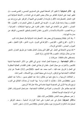 ‫ج‬-‫السلوكية‬ ‫اآلثار‬:‫بل‬ ، ‫فحسب‬ ‫النفسي‬ ‫و‬ ‫الجسمي‬ ‫المستويين‬ ‫على‬ ‫المهني‬ ‫الضغط‬ ‫آثار‬ ‫تظهر‬ ‫ال‬
‫لدى‬ ‫السلوكية‬ ‫األنماط‬ ‫و‬ ‫العادات‬ ‫في‬ ‫التغيرات‬ ‫بعض‬ ‫خالل‬ ‫من‬ ‫الظاهر‬ ‫السلوك‬ ‫على‬ ‫أيضا‬ ‫تظهر‬
‫األكل‬ ‫كاضطرابات‬ ‫العامل‬ ‫الفرد‬(‫من‬ ‫واحد‬ ‫نوع‬ ‫على‬ ‫التركيز‬ ‫أو‬ ‫الشهية‬ ‫في‬ ‫النقصان‬ ‫أو‬ ‫بالزيادة‬
‫واحد‬ ‫وجبة‬ ‫و‬ ‫الطعام‬‫اليوم‬ ‫طوال‬ ‫ة‬)‫قلة‬ ، ‫الكحول‬ ‫و‬ ‫المخدرات‬ ‫تعاطي‬ ‫أو‬ ‫التدخين‬ ‫إلى‬ ‫التوجه‬ ،
، ‫العدوانية‬ ، ‫المشكالت‬ ‫مواجهة‬ ‫على‬ ‫القدرة‬ ‫فقدان‬ ، ‫الحياة‬ ‫في‬ ‫األهداف‬ ‫عن‬ ‫التخلي‬ ، ‫الحماس‬
‫عن‬ ‫التوقف‬ ‫و‬ ‫الشخصي‬ ‫بالمظهر‬ ‫االهتمام‬ ‫فقدان‬ ، ‫اآلخرين‬ ‫و‬ ‫باألحداث‬ ‫الالمباالة‬ ، ‫الغضب‬ ‫سرعة‬
‫الهوايا‬ ‫ممارسة‬‫ت‬.
*‫وقد‬‫أشار‬Lazarus,1966‫النوم‬ ‫اضطرابات‬ ‫مثل‬ ‫السلوكية‬ ‫االضطرابات‬ ‫هذه‬ ‫بعض‬ ‫إلى‬
(‫النوم‬ ‫في‬ ‫اإلفراط‬ ، ‫الكوابيس‬ ، ‫الليلي‬ ‫الفزع‬ ، ‫األرق‬)‫نقص‬ ، ‫التخيل‬ ‫كثرة‬ ، ‫الذهن‬ ‫شرود‬ ،
‫الزمالء‬ ‫في‬ ‫الشك‬ ، ‫الحماس‬ ‫و‬ ‫الميول‬.
*‫كما‬‫ا‬ ‫في‬ ‫اإلحباط‬ ‫يؤدي‬‫،المعبر‬ ‫العدوان‬ ‫طريق‬ ‫عن‬ ‫خفضه‬ ‫العامل‬ ‫يحاول‬ ‫الذي‬ ‫القلق‬ ‫إلى‬ ‫لعمل‬
‫سلوكات‬ ‫خالل‬ ‫من‬ ‫عنه‬:‫العمل‬ ‫ترك‬ ‫و‬ ‫اإلنتاج‬ ‫قلة‬ ‫و‬ ‫التغيب‬.
(،‫غالب‬ ‫مصطفى‬1343‫،ص‬113)
‫د‬-‫اإلجتماعية‬ ‫اآلثار‬:‫السلبية‬ ‫االجتماعية‬ ‫اآلثار‬ ‫من‬ ‫الكثير‬ ‫إلى‬ ‫تؤدي‬ ‫الحادة‬ ‫العمل‬ ‫ضغوط‬ ‫إن‬
‫المطلوبة‬ ‫الفعالية‬ ‫و‬ ‫الكفاءة‬ ‫فقدان‬ ، ‫العمل‬ ‫في‬ ‫الرغبة‬ ‫فقدان‬ ، ‫العمل‬ ‫مجال‬ ‫عن‬ ‫باالغتراب‬ ‫كالشعور‬
‫العمل‬ ‫في‬(، ‫المجيد‬ ‫عبد‬ ‫محمد‬ ‫السيد‬ ، ‫فليه‬ ‫عبده‬ ‫فاروق‬2005‫،ص‬312)‫توتر‬ ‫عن‬ ‫،فصال‬
‫االجتم‬ ‫العالقات‬‫الصراعات‬ ، ‫األصدقاء‬ ‫مع‬ ‫و‬ ‫العمل‬ ‫محيط‬ ‫في‬ ‫الرؤساء‬ ‫و‬ ‫الرفاق‬ ‫مع‬ ‫اعية‬
‫طالق‬ ‫من‬ ‫عنها‬ ‫ينتج‬ ‫ما‬ ‫و‬ ‫الزوجية‬ ‫الخالفات‬ ‫و‬(‫العظيم‬ ‫عبد‬ ‫سالمة‬ ، ‫حسين‬ ‫العظيم‬ ‫عبد‬ ‫طه‬
، ‫حسين‬2006‫،ص‬235،236)‫الغرب‬ ‫في‬ ‫الطالق‬ ‫معدالت‬ ‫أن‬ ‫الصدد‬ ‫بهذا‬ ‫دراسة‬ ‫أثبتت‬ ‫إذ‬ ،
‫الضغوط‬ ‫إلى‬ ‫األولى‬ ‫بالدرجة‬ ‫ترجع‬‫الزوجين‬ ‫كال‬ ‫عمل‬ ‫حالة‬ ‫في‬ ‫خاصة‬ ‫المهنية‬.
‫مظاهر‬ ‫نجد‬ ‫كما‬‫اال‬ ‫العالقات‬ ‫من‬ ‫العزلة‬ ‫و‬ ‫اإلنسحاب‬ ‫مثل‬‫و‬ ‫المسؤولية‬ ‫تحمل‬ ‫عدم‬ ، ‫جتماعية‬‫الفشل‬
‫المعتادة‬ ‫اليومية‬ ‫الواجبات‬ ‫أداء‬ ‫في‬.
(، ‫النعاس‬ ‫محمد‬ ‫مصطفى‬ ‫عمر‬2004‫،ص‬65،66)
‫ه‬-‫المعرفية‬ ‫اآلثار‬:‫اتخاذ‬ ‫على‬ ‫المقدرة‬ ‫عدم‬ ‫في‬ ‫تتمثل‬، ‫التركيز‬ ‫ضعف‬ ، ‫السلمية‬ ‫القرارات‬
‫الذاكرة‬ ‫اضطرابات‬(‫النسيان‬( )، ‫المشعان‬ ‫سلطان‬ ‫عويد‬1334‫،ص‬115)‫االنتباه‬ ‫تدهور‬ ،
 