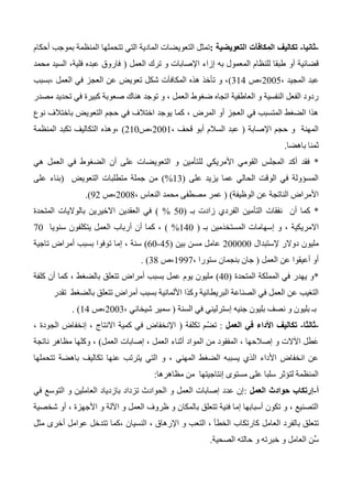 -‫ثانيا‬-‫التعويضية‬ ‫المكافآت‬ ‫تكاليف‬:‫التعوي‬ ‫تمثل‬‫أحكام‬ ‫بموجب‬ ‫المنظمة‬ ‫تتحملها‬ ‫التي‬ ‫المادية‬ ‫ضات‬
‫أو‬ ‫قضائية‬‫العمل‬ ‫ترك‬ ‫و‬ ‫اإلصابات‬ ‫إزاء‬ ‫به‬ ‫المعمول‬ ‫للنظام‬ ‫طبقا‬(‫محمد‬ ‫السيد‬ ،‫فلية‬ ‫عبده‬ ‫فاروق‬
، ‫المجيد‬ ‫عبد‬2005‫،ص‬314)‫،بسبب‬ ‫العمل‬ ‫في‬ ‫العجز‬ ‫عن‬ ‫تعويض‬ ‫شكل‬ ‫المكافآت‬ ‫هذه‬ ‫تأخذ‬ ‫و‬ ،
‫ال‬ ‫ضغوط‬ ‫اتجاه‬ ‫العاطفية‬ ‫و‬ ‫النفسية‬ ‫الفعل‬ ‫ردود‬‫مصدر‬ ‫تحديد‬ ‫في‬ ‫كبيرة‬ ‫صعوبة‬ ‫هناك‬ ‫توجد‬ ‫و‬ ، ‫عمل‬
‫نوع‬ ‫باختالف‬ ‫التعويض‬ ‫حجم‬ ‫في‬ ‫اختالف‬ ‫يوجد‬ ‫كما‬ ، ‫المرض‬ ‫أو‬ ‫العجز‬ ‫في‬ ‫المتسبب‬ ‫الضغط‬ ‫هذا‬
‫اإلصابة‬ ‫حجم‬ ‫و‬ ‫المهنة‬(، ‫قحف‬ ‫أبو‬ ‫السالم‬ ‫عبد‬2001‫،ص‬210)‫،وه‬‫ذ‬‫المنظمة‬ ‫تكبد‬ ‫التكاليف‬ ‫ه‬
‫باهضا‬ ‫ثمنا‬.
*‫لل‬ ‫األمريكي‬ ‫القومي‬ ‫المجلس‬ ‫أكد‬ ‫فقد‬‫هي‬ ‫العمل‬ ‫في‬ ‫الضغوط‬ ‫أن‬ ‫على‬ ‫التعويضات‬ ‫و‬ ‫تأمين‬
‫على‬ ‫يزيد‬ ‫عما‬ ‫الحالي‬ ‫الوقت‬ ‫في‬ ‫المسؤولة‬(13%)‫التعويض‬ ‫متطلبات‬ ‫جملة‬ ‫من‬(‫على‬ ‫بناء‬
‫الوظيفة‬ ‫عن‬ ‫الناتجة‬ ‫األمراض‬)(، ‫النعاس‬ ‫محمد‬ ‫مصطفى‬ ‫عمر‬2004‫،ص‬32.)
*‫أن‬ ‫كما‬‫بـ‬ ‫زادت‬ ‫الفردي‬ ‫التأمين‬ ‫نفقات‬(50%)‫المتحدة‬ ‫بالواليات‬ ‫االخيرين‬ ‫العقدين‬ ‫في‬
‫بـ‬ ‫َمين‬‫د‬‫المستخ‬ ‫إسهامات‬ ‫و‬ ، ‫االمريكية‬(140%)‫سنويا‬ ‫يتكلفون‬ ‫العمل‬ ‫أرباب‬ ‫أن‬ ‫كما‬ ،70
‫إلستبدال‬ ‫دوالر‬ ‫مليون‬200000‫بين‬ ‫مسن‬ ‫عامل‬(45-60)‫تاجية‬ ‫أمراض‬ ‫بسبب‬ ‫توفوا‬ ‫إما‬ ، ‫سنة‬
‫العمل‬ ‫عن‬ ‫أعيقوا‬ ‫أو‬(، ‫ستورا‬ ‫بنجمان‬ ‫جان‬1337‫،ص‬34. )
*‫المتحدة‬ ‫المملكة‬ ‫في‬ ‫يهدر‬ ‫و‬(40)‫كلفة‬ ‫أن‬ ‫كما‬ ، ‫بالضغط‬ ‫تتعلق‬ ‫أمراض‬ ‫بسبب‬ ‫عمل‬ ‫يوم‬ ‫مليون‬
‫البريطانية‬ ‫الصناعة‬ ‫في‬ ‫العمل‬ ‫عن‬ ‫التغيب‬‫األلمانية‬ ‫وكذا‬‫تقدر‬ ‫بالضغط‬ ‫تتعلق‬ ‫أمراض‬ ‫بسبب‬
‫السنة‬ ‫في‬ ‫إسترليني‬ ‫جنيه‬ ‫بليون‬ ‫نصف‬ ‫و‬ ‫بليون‬ ‫بـ‬(، ‫شيخاني‬ ‫سمير‬2003‫،ص‬14. )
-‫ثالثا‬-‫تكال‬‫العمل‬ ‫في‬ ‫األداء‬ ‫يف‬:‫تكلفة‬ ‫ّم‬‫ض‬‫ت‬(، ‫الجودة‬ ‫إنخفاض‬ ، ‫االنتاج‬ ‫كمية‬ ‫في‬ ‫اإلنخفاض‬
‫العمل‬ ‫إصابات‬ ، ‫العمل‬ ‫أثناء‬ ‫المواد‬ ‫من‬ ‫المفقود‬ ، ‫إصالحها‬ ‫و‬ ‫اآلالت‬ ‫ل‬َ‫ط‬َ‫ع‬(‫و‬ ،‫ناتجة‬ ‫مظاهر‬ ‫كلها‬
‫تتحملها‬ ‫باهضة‬ ‫تكاليف‬ ‫عنها‬ ‫يترتب‬ ‫التي‬ ‫و‬ ، ‫المهني‬ ‫الضغط‬ ‫يسببه‬ ‫الذي‬ ‫األداء‬ ‫انخفاض‬ ‫عن‬
‫إنتاجي‬ ‫مستوى‬ ‫على‬ ‫سلبا‬ ‫لتؤثر‬ ‫المنظمة‬‫تها‬‫مظاهرها‬ ‫من‬:
‫أ‬-‫العمل‬ ‫حوادث‬ ‫إرتكاب‬:‫في‬ ‫التوسع‬ ‫و‬ ‫العاملين‬ ‫بازدياد‬ ‫تزداد‬ ‫الحوادث‬ ‫و‬ ‫العمل‬ ‫إصابات‬ ‫عدد‬ ‫إن‬
‫شخصية‬ ‫أو‬ ، ‫األجهزة‬ ‫و‬ ‫اآللة‬ ‫و‬ ‫العمل‬ ‫ظروف‬ ‫و‬ ‫بالمكان‬ ‫تتعلق‬ ‫فنية‬ ‫إما‬ ‫أسبابها‬ ‫تكون‬ ‫و‬ ، ‫التصنيع‬
‫كارتكاب‬ ‫العامل‬ ‫بالفرد‬ ‫تتعلق‬‫مثل‬ ‫أخرى‬ ‫عوامل‬ ‫تتدخل‬ ‫،كما‬ ‫النسيان‬ ، ‫اإلرهاق‬ ‫و‬ ‫التعب‬ ، ‫الخطأ‬
‫الصحية‬ ‫حالته‬ ‫و‬ ‫خبرته‬ ‫و‬ ‫العامل‬ ‫ِّن‬‫س‬.
 