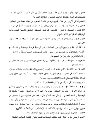 *‫اإلضافية‬ ‫المزايا‬:‫المدفو‬ ‫اإلجازة‬،‫الصحي‬ ‫التأمين‬ ‫و‬ ‫الحياة‬ ‫على‬ ‫التأمين‬ ،‫الغداء‬ ‫وجبات‬ ،‫عة‬
‫التقديرية‬ ‫المكافآت‬ ،‫للعاملين‬ ‫المؤسسة‬ ‫منتجات‬ ‫أسعار‬ ‫في‬ ‫تخفيضات‬.
*‫العاملين‬ ‫على‬ ‫معينة‬ ‫عملية‬ ‫من‬ ‫المدخرة‬ ‫األموال‬ ‫من‬ ‫جزء‬ ‫تقسيم‬ ‫خالل‬ ‫من‬ ،‫األرباح‬ ‫في‬ ‫المشاركة‬.
*‫المهنة‬ ‫زمالء‬ ‫تقدير‬:‫ال‬ ‫قبل‬ ‫من‬ ‫لإلحترام‬ ‫الحاجة‬ ‫إشباع‬‫مهنته‬ ‫في‬ ‫العامل‬ ‫إنجازات‬ ‫بسبب‬ ، ‫زمالء‬.
*‫الوظيفي‬ ‫المستقبل‬ ‫و‬ ‫الترقيات‬:‫ماهية‬ ‫تحديد‬ ‫تتضمن‬ ‫الوظيفي‬ ‫بالمستقبل‬ ‫المرتبطة‬ ‫فالدافعية‬
‫المهني‬ ‫التكيف‬ ‫و‬ ، ‫أهدافها‬ ‫و‬ ‫الوظيفة‬.
*‫اإلشراف‬:‫أسلوب‬ ،‫صداقة‬ ‫عالقة‬ ، ‫إطراء‬ ‫شكل‬ ‫في‬ ‫المشرف‬ ‫يقدمها‬ ‫التي‬ ‫بالحوافز‬ ‫يتعلق‬ ‫و‬
‫اإلشراف‬.
*‫الصداقة‬ ‫عالقة‬:‫مع‬ ‫التفاعل‬ ‫و‬ ‫اإلختالط‬ ‫فرصة‬ ‫الرسمية‬ ‫غير‬ ‫الجماعات‬ ‫في‬ ‫للفرد‬ ‫تتيح‬ ‫إذ‬
‫اإلدارة‬ ‫ل‬ُّ‫و‬َ‫غ‬َ‫ت‬ ‫من‬ ‫الحماية‬ ‫و‬ ‫المعلومات‬ ‫تبادل‬ ، ‫رسمي‬ ‫غير‬ ‫نحو‬ ‫على‬ ‫اآلخرين‬ ‫قيادة‬ ، ‫اآلخرين‬
‫المجموعة‬ ‫عن‬ ‫الخارجين‬ ‫اآلخرين‬ ‫األفراد‬ ‫و‬.
*‫المؤجلة‬ ‫التعويضات‬:‫في‬ ‫لألفراد‬ ‫يدفع‬ ‫ما‬ ‫هو‬ ‫و‬‫المستقبل‬ ‫من‬ ‫معين‬ ‫وقت‬(‫في‬ ‫تتمثل‬ ‫ما‬ ‫غالبا‬
‫التقاعد‬ ‫معاشات‬.)
*‫التقليدية‬ ‫غير‬ ‫الحوافز‬:‫المرن‬ ‫الدوام‬ ‫نظام‬ ‫كإتباع‬(‫عمله‬ ‫ساعات‬ ‫بتحديد‬ ‫للموظف‬ ‫بالسماح‬)،
‫توفير‬ ‫خالل‬ ‫من‬ ‫األمهات‬ ‫و‬ ‫اآلباء‬ ‫حاجات‬ ‫تحقيق‬ ،‫المهني‬ ‫مسارهم‬ ‫تحديد‬ ‫في‬ ‫األفراد‬ ‫مساعدة‬
‫العمل‬ ‫موقع‬ ‫في‬ ‫متكاملة‬ ‫خدمات‬‫المدرسة‬ ‫سن‬ ‫دون‬ ‫لألطفال‬.
(،‫واالس‬ ‫جي‬ ‫،مارك‬ ‫سيزالقي‬ ‫أندرودي‬1331‫،ص‬417419-)
1-0-01/‫االجتماعية‬ ‫المساندة‬:‫يعرفها‬« Leavy »‫بأنها‬":‫يتمثلون‬ ‫مقربين‬ ‫أشخاص‬ ‫توافر‬
‫بالمشاركة‬ ‫يتسمون‬ ، ‫العمل‬ ‫في‬ ‫أو‬ ‫الجيران‬ ‫من‬ ‫سواء‬ ‫األصدقاء‬ ‫مجموعة‬ ‫و‬ ‫األسرة‬ ‫أفراد‬ ‫في‬
‫و‬ ‫الوجدانية‬‫المعنوي‬ ‫الدعم‬( "، ‫علي‬ ‫السالم‬ ‫عبد‬ ‫علي‬1337‫،ص‬210)‫من‬ ‫مصدر‬ ‫إذا‬ ‫فهي‬ ،
‫ما‬ ‫شيئا‬ ‫بأن‬ ‫يشعر‬ ‫عندما‬ ، ‫تعالى‬ ‫و‬ ‫سبحانه‬ ‫هللا‬ ‫إلى‬ ‫لجوئه‬ ‫بعد‬ ‫اإلنسان‬ ‫يحتاجه‬ ‫الذي‬ ‫األمن‬ ‫مصادر‬
‫ح‬ ‫ممن‬ ‫عون‬ ‫و‬ ‫مدد‬ ‫إلى‬ ‫بحاجة‬ ‫هو‬ ‫و‬ ، ‫جهده‬ ‫و‬ ‫طاقته‬ ‫كل‬ ‫استنفذ‬ ‫قد‬ ‫أنه‬ ‫أو‬ ‫يهدده‬‫وله‬(‫محمود‬ ‫راوية‬
‫دسو‬ ‫حسين‬‫ص‬ ، ‫سنة‬ ‫دون‬ ، ‫قي‬44)،‫المنظمات‬ ‫داخل‬ ‫اإلجتماعية‬ ‫المساندة‬ ‫تأخذ‬ ‫و‬‫شكلين‬:
*‫اإلنفعالي‬ ‫الدعم‬:‫معه‬ ‫التعاطف‬ ‫إظهار‬ ‫و‬ ‫ف‬َ‫ظ‬‫للمو‬ ‫اإلستماع‬ ‫خالل‬ ‫من‬ ‫يتم‬.
*‫الوسيلي‬ ‫الدعم‬:‫المادية‬ ‫المساندات‬ ‫مختلف‬ ‫تقديم‬ ‫خالل‬ ‫من‬ ‫يتم‬‫المشكلة‬ ‫لصاحب‬ ‫اللفظية‬ ‫و‬ ‫منها‬
 