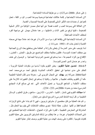 (، ‫عسكر‬ ‫علي‬2000‫ص‬ ،127)،‫من‬ ‫و‬‫مزايا‬‫اإلجتماعية‬ ‫المساندة‬:
*‫تعمل‬ ، ‫الثقة‬ ‫و‬ ‫الود‬ ‫و‬ ‫الحب‬ ‫يسودها‬ ‫رضية‬ُ‫م‬ ‫اجتماعية‬ ‫عالقات‬ ‫إقامة‬ ‫و‬ ‫االجتماعية‬ ‫المساندة‬ ‫إن‬
‫النفسية‬ ‫و‬ ‫الجسمية‬ ‫الصحة‬ ‫على‬ ‫للضغوط‬ ‫السلبي‬ ‫التأثير‬ ‫ضد‬ ‫دات‬َ‫ص‬ِ‫م‬ ‫أو‬ ‫كحواجز‬.
*‫مصدرا‬ ‫تمثل‬ ‫أنها‬ ‫عن‬ ‫فضال‬ ‫الدفء‬ ‫و‬ ‫الحب‬ ‫يسودها‬ ‫التي‬ ‫العالقة‬ ‫إن‬‫السلبية‬ ‫اآلثار‬ ‫من‬ ‫للوقاية‬
‫الفرد‬ ‫مواجهة‬ ‫في‬ ‫مهمان‬ ‫عامالن‬ ‫هما‬ ‫و‬ ، ‫فاعليتها‬ ‫و‬ ‫الذات‬ ‫تقدير‬ ‫من‬ ‫ترفع‬ ‫فإنها‬ ، ‫للضغوط‬
‫الضاغطة‬ ‫األحداث‬ ‫لمختلف‬.
*‫ا‬ّ‫م‬‫مه‬ ‫عامال‬ ‫تعد‬ ،‫غيرها‬ ‫أو‬ ‫األسرة‬ ‫من‬ ‫سواء‬ ‫الفرد‬ ‫يتلقاها‬ ‫التي‬ ‫اإلجتماعية‬ ‫المساندة‬ ‫إن‬‫صحته‬ ‫في‬
‫النفسية‬(، ‫هللا‬ ‫جاب‬ ‫شعبان‬1333‫،ص‬111. )
‫الجماعية‬ ‫الروح‬ ‫بعث‬ ‫يستطيع‬ ‫حتى‬ ‫الحكمة‬ ‫و‬ ‫بالرزانة‬ ‫يتحلى‬ ‫أن‬ ‫المدرسة‬ ‫مدير‬ ‫على‬ ‫يتوجب‬ ‫لــذا‬
‫طريق‬ ‫عن‬ ‫المواضيع‬ ‫مختلف‬ ‫معالجة‬ ‫فتكون‬ ، ‫المؤسسة‬ ‫أعضاء‬ ‫مختلف‬ ‫بين‬:، ‫التعاون‬ ، ‫التحاور‬
‫ا‬ ‫و‬ ‫الجماعية‬ ‫المردودية‬ ‫تحسين‬ ‫في‬ ‫يساهم‬ ‫مما‬ ، ‫المجموعة‬ ‫أفراد‬ ‫بين‬ ‫اإلقتناع‬‫هدف‬ ‫إلى‬ ‫لوصول‬
‫للمؤسسة‬ ‫الحسن‬ ‫السير‬ ‫ضمان‬ ‫هو‬ ‫و‬ ‫واحد‬.
1-0-00/‫التقويم‬ ‫عملية‬ ‫تحسين‬:، ‫التربوبة‬ ‫العملية‬ ‫مكونات‬ ‫من‬ ‫أساسيا‬ ‫مكونا‬ ‫التقويم‬ ‫يعتبر‬
‫المنشودة‬ ‫األهداف‬ ‫تحقيق‬ ‫في‬ ‫نجاحها‬ ‫مدى‬ ‫على‬ ‫للحكم‬(‫أحمد‬ ‫مرعي،محمد‬ ‫أحمد‬ ‫توفيق‬
،‫الحيلة‬2004‫،ص‬37)،‫و‬‫يهدف‬‫إلى‬ ‫التربوي‬ ‫المجال‬ ‫في‬:‫التعليمية‬ ‫العملية‬ ‫م‬ُ‫د‬َ‫ق‬َ‫ت‬ ‫مدى‬ ‫معرفة‬
‫على‬ ‫الالزمة‬ ‫التغييرات‬ ‫إدخال‬ ‫في‬ ‫يساهم‬ ‫إذ‬ ‫وقائية‬ ‫و‬ ‫عالجية‬ ‫و‬ ‫تعليمية‬ ‫وظائف‬ ‫للتقويم‬ ‫أن‬ ‫،كما‬
‫المجتمع‬ ‫أفراد‬ ‫صالح‬ ‫في‬ ‫تعد‬ ‫التي‬ ‫األهداف‬ ‫تعديل‬ ‫،و‬ ‫التربوية‬ ‫المناهج‬ ‫و‬ ‫األنظمة‬ ‫مختلف‬
‫المدرسي‬(، ‫حمودة‬ ‫بن‬ ‫محمد‬2006‫،ص‬233،234. )
‫أما‬‫مجاالت‬‫تشمل‬ ‫فهي‬ ‫التقويم‬:‫الوسائل‬ ‫و‬ ‫التعليم‬ ‫طرق‬ ‫و‬ ‫مناهج‬ ، ‫اإلداريين‬ ، ‫س‬ِ‫َر‬‫د‬‫الم‬ ، ‫التلميذ‬
‫التعليم‬‫المدرسي‬ ‫النشاط‬ ‫أوجه‬ ‫كل‬ ‫،و‬ ‫ية‬(‫ص‬ ،‫السابق‬ ‫المرجع‬243. )
‫ا‬ ‫نتائج‬ ‫على‬ ‫بناءا‬ ‫تتم‬ ‫ال‬ ‫فهي‬ ، ‫تربويين‬ ‫مشرفين‬ ‫أو‬ ‫مختصين‬ ‫قبل‬ ‫من‬ ‫العملية‬ ‫هذه‬ ‫تتم‬ ‫و‬‫لزيارات‬
‫مثل‬ ‫المعلم‬ ‫بها‬ ‫يقوم‬ ‫التي‬ ‫النشاطات‬ ‫مختلف‬ ‫تحوي‬ ‫شاملة‬ ‫خطة‬ ‫تستلزم‬ ‫لكنها‬ ‫،و‬ ‫فقط‬ ‫الصفية‬:
‫في‬ ‫للمعلمين‬ ‫اإلبداعية‬ ‫النشاطات‬ ، ‫المنهاج‬ ‫إثراء‬ ‫على‬ ‫القدرة‬ ، ‫التعليمية‬ ‫المعارض‬ ‫في‬ ‫المشاركة‬
‫التربويي‬ ‫المشرفين‬ ‫أولئك‬ ‫من‬ ‫يتطلب‬ ‫هذا‬ ‫و‬ ، ‫غيرها‬ ‫و‬ ‫التعليمية‬ ‫المجاالت‬ ‫شتى‬‫التقويم‬ ‫عملية‬ ‫على‬ ‫ن‬
‫تقويمية‬ ‫كفايات‬:‫التقويم‬ ‫عملية‬ ‫إطار‬ ‫،وصف‬ ‫التقويم‬ ‫عملية‬ ‫من‬ ‫الهدف‬ ‫وصف‬ ‫على‬ ‫كالقدرة‬
 
