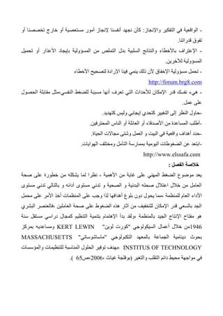 -‫واإلنجاز‬ ‫التفكير‬ ‫في‬ ‫الواقعية‬:‫أو‬ ‫تخصصنا‬ ‫خارج‬ ‫أو‬ ‫مستعصية‬ ‫أمور‬ ‫إلنجاز‬ ‫أنفسنا‬ ‫نجهد‬ ‫كأن‬
‫تف‬‫قدراتنا‬ ‫وق‬.
-‫المسؤولية‬ ‫من‬ ‫التملص‬ ‫بدل‬ ‫السلبية‬ ‫والنتائج‬ ‫باألخطاء‬ ‫اإلعتراف‬‫بإيجاد‬‫تحميل‬ ‫أو‬ ‫األعذار‬
‫لآلخرين‬ ‫المسؤولية‬.
-‫مسؤو‬ ‫تحمل‬‫األخطاء‬ ‫لتصحيح‬ ‫اإلرادة‬ ‫فينا‬ ‫ينمي‬ ‫ذلك‬ ‫ألن‬ ‫اإلخفاق‬ ‫لية‬
http://forum.brg8.com
-‫قدر‬ ‫نفسك‬ ‫هيء‬‫الحصول‬ ‫مقابلة‬ ‫النفسي،مثل‬ ‫للضغط‬ ‫مسببة‬ ‫أنها‬ ‫تعرف‬ ‫التي‬ ‫لألحداث‬ ‫اإلمكان‬
‫عمل‬ ‫على‬.
-‫كتهديد‬ ‫وليس‬ ‫إيجابي‬ ‫كتحدي‬ ‫التغيير‬ ‫إلى‬ ‫النظر‬ ‫حاول‬.
-‫المحترفين‬ ‫الناس‬ ‫أو‬ ‫العائلة‬ ‫أو‬ ‫األصدقاء‬ ‫من‬ ‫المساعدة‬ ‫أطلب‬.
-‫الحياة‬ ‫مجاالت‬ ‫وشتى‬ ‫العمل‬ ‫و‬ ‫البيت‬ ‫في‬ ‫واقعية‬ ‫أهداف‬ ‫حدد‬.
-‫عن‬ ‫ابتعد‬‫بمم‬ ‫اليومية‬ ‫الضغوطات‬‫الهوايات‬ ‫ومختلف‬ ‫التأمل‬ ‫ارسة‬.
http://www.elssafa.com
‫الفصل‬ ‫خالصة‬:
‫صحة‬ ‫على‬ ‫خطورة‬ ‫من‬ ‫يشكله‬ ‫لما‬ ‫نظرا‬ ، ‫األهمية‬ ‫من‬ ‫غاية‬ ‫على‬ ‫المهني‬ ‫الضغط‬ ‫موضوع‬ ‫يعد‬
‫مستوى‬ ‫تدني‬ ‫بالتالي‬ ‫و‬ ‫أدائه‬ ‫مستوى‬ ‫تدني‬ ‫و‬ ‫الصحية‬ ‫و‬ ‫البدنية‬ ‫صحته‬ ‫اعتالل‬ ‫خالل‬ ‫من‬ ‫العامل‬
‫األداء‬‫محمل‬ ‫على‬ ‫األمر‬ ‫أخذ‬ ‫المنظمات‬ ‫على‬ ‫وجب‬ ‫لذا‬ ‫أهدافها‬ ‫بلوغ‬ ‫دون‬ ‫يحول‬ ‫،مما‬ ‫للمنظمة‬ ‫العام‬
‫البشري‬ ‫،فالعنصر‬ ‫العاملين‬ ‫صحة‬ ‫على‬ ‫الضغوط‬ ‫هذه‬ ‫آثار‬ ‫من‬ ‫للتخفيف‬ ‫اإلمكان‬ ‫قدر‬ ‫بالسعي‬ ‫الجد‬
‫سنة‬ ‫مستقل‬ ‫دراسي‬ ‫كمجال‬ ‫التنظيم‬ ‫بتنمية‬ ‫اإلهتمام‬ ‫بدأ‬ ‫،ولقد‬ ‫بالمنظمة‬ ‫الجيد‬ ‫اإلنتاج‬ ‫مفتاح‬ ‫هو‬
1346‫السيكولوجي‬ ‫أعمال‬ ‫خالل‬ ‫من‬"‫لوين‬ ‫كورت‬"KERT LEWIN‫بمركز‬ ‫ومساعديه‬
‫التكنولوجي‬ ‫بالمعهد‬ ‫الجماعة‬ ‫دينامية‬ ‫بحوث‬"‫ماساشوساتي‬"MASSACHUSETTS
INSTITUS OF TECHNOLOGY‫والمؤسسات‬ ‫للتنظيمات‬ ‫المناسبة‬ ‫الحلول‬ ‫توفير‬ ‫،بهدف‬
‫والتغير‬ ‫التقلب‬ ‫دائم‬ ‫محيط‬ ‫مواجهة‬ ‫في‬(‫غياث‬ ‫بوفلجة‬،2006‫،ص‬65.)
 