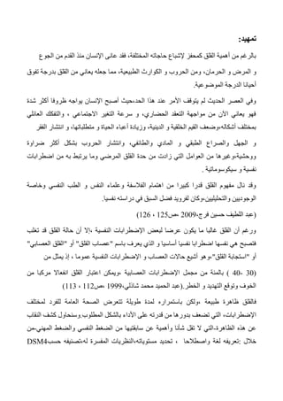 ‫تمهيد‬:
‫الجوع‬ ‫من‬ ‫القدم‬ ‫منذ‬ ‫اإلنسان‬ ‫عانى‬ ‫فقد‬ ،‫المختلفة‬ ‫حاجاته‬ ‫إلشباع‬ ‫كمحفز‬ ‫القلق‬ ‫أهمية‬ ‫من‬ ‫بالرغم‬
‫و‬ ‫المرض‬ ‫و‬،‫الحرمان‬‫تفوق‬ ‫بدرجة‬ ‫القلق‬ ‫من‬ ‫يعاني‬ ‫جعله‬ ‫مما‬ ،‫الطبيعية‬ ‫الكوارث‬ ‫و‬ ‫الحروب‬ ‫ومن‬
‫الموضوعية‬ ‫الدرجة‬ ‫أحيانا‬.
‫شدة‬ ‫أكثر‬ ‫ظروفا‬ ‫يواجه‬ ‫اإلنسان‬ ‫أصبح‬ ‫الحد،حيث‬ ‫هذا‬ ‫عند‬ ‫األمر‬ ‫يتوقف‬ ‫لم‬ ‫الحديث‬ ‫العصر‬ ‫وفي‬
‫العائلي‬ ‫والتفكك‬ ، ‫االجتماعي‬ ‫التغير‬ ‫سرعة‬ ‫و‬ ،‫الحضاري‬ ‫التعقد‬ ‫مواجهة‬ ‫من‬ ‫اآلن‬ ‫يعاني‬ ‫فهو‬
‫الفق‬ ‫انتشار‬ ‫و‬ ،‫متطلباتها‬ ‫و‬ ‫الحياة‬ ‫أعباء‬ ‫وزيادة‬ ،‫الدينية‬ ‫و‬ ‫الخلقية‬ ‫القيم‬ ‫أشكاله،وضعف‬ ‫بمختلف‬‫ر‬
‫ضراوة‬ ‫أكثر‬ ‫بشكل‬ ‫الحروب‬ ‫وانتشار‬ ،‫والطائفي‬ ‫المادي‬ ‫و‬ ‫الطبقي‬ ‫والصراع‬ ‫الجهل‬ ‫و‬
‫اضطرابات‬ ‫من‬ ‫به‬ ‫يرتبط‬ ‫وما‬ ‫المرضي‬ ‫القلق‬ ‫حدة‬ ‫من‬ ‫زادت‬ ‫التي‬ ‫العوامل‬ ‫من‬ ‫ووحشية،وغيرها‬
‫سيكوسوماتية‬ ‫و‬ ‫نفسية‬.
‫و‬ ‫النفسي‬ ‫الطب‬ ‫و‬ ‫النفس‬ ‫وعلماء‬ ‫الفالسفة‬ ‫اهتمام‬ ‫من‬ ‫كبيرا‬ ‫قدرا‬ ‫القلق‬ ‫مفهوم‬ ‫نال‬ ‫وقد‬‫خاصة‬
‫والتحليليين،وكان‬ ‫الوجوديين‬‫نفسيا‬ ‫دراسته‬ ‫في‬ ‫السبق‬ ‫فضل‬ ‫لفرويد‬.
(،‫فرج‬ ‫حسين‬ ‫اللطيف‬ ‫عبد‬2003‫،ص‬125،126)
‫تغلب‬ ‫قد‬ ‫القلق‬ ‫حالة‬ ‫أن‬ ‫،إال‬ ‫النفسية‬ ‫اإلضطرابات‬ ‫لبعض‬ ‫عرضا‬ ‫يكون‬ ‫ما‬ ‫غالبا‬ ‫القلق‬ ‫أن‬ ‫ورغم‬
‫باسم‬ ‫يعرف‬ ‫الذي‬ ‫و‬ ‫أساسيا‬ ‫نفسيا‬ ‫اضطرابا‬ ‫نفسها‬ ‫هي‬ ‫فتصبح‬"‫القلق‬ ‫عصاب‬"‫أ‬‫و‬"‫العصابي‬ ‫القلق‬"
‫أو‬"‫القلق‬ ‫استجابة‬"‫من‬ ‫يمثل‬ ‫إذ‬ ، ‫عموما‬ ‫النفسية‬ ‫اإلضطرابات‬ ‫و‬ ‫العصاب‬ ‫حاالت‬ ‫أشيع‬ ‫،وهو‬
(30-40)‫مجمل‬ ‫من‬ ‫بالمئة‬‫من‬ ‫مركبا‬ ‫انفعاال‬ ‫القلق‬ ‫اعتبار‬ ‫،ويمكن‬ ‫العصابية‬ ‫اإلضطرابات‬
‫الخطر‬ ‫و‬ ‫التهديد‬ ‫وتوقع‬ ‫الخوف‬.(،‫شاذلي‬ ‫محمد‬ ‫الحميد‬ ‫عبد‬1333‫،ص‬112،113)
‫فالقل‬‫باستمراره‬ ‫،ولكن‬ ‫طبيعة‬ ‫ظاهرة‬ ‫ق‬‫لمختلف‬ ‫للفرد‬ ‫العامة‬ ‫الصحة‬ ‫تتعرض‬ ‫طويلة‬ ‫لمدة‬
،‫اإلضطرابات‬‫المطلوب‬ ‫بالشكل‬ ‫األداء‬ ‫على‬ ‫قدرته‬ ‫من‬ ‫بدورها‬ ‫تضعف‬ ‫التي‬.‫النقاب‬ ‫كشف‬ ‫وسنحاول‬
‫الظاهرة‬ ‫هذه‬ ‫عن‬-‫الضغط‬ ‫من‬ ‫سابقتيها‬ ‫عن‬ ‫وأهمية‬ ‫شأنا‬ ‫تقل‬ ‫ال‬ ‫التي‬‫والضغط‬ ‫النفسي‬‫المهني‬-‫من‬
‫خالل‬:‫لغة‬ ‫تعريفه‬‫حسب‬ ‫له،تصنيفه‬ ‫المفسرة‬ ‫مستوياته،النظريات‬ ‫تحديد‬ ، ‫واصطالحا‬DSM4
 