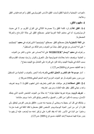 ‫القلق‬ ‫وأعراضه،قياس‬ ‫للقلق‬ ‫الفيزيولوجي‬ ‫القلق،األساس‬ ‫للقلق،أسباب‬ ‫والسلبية‬ ‫اإليجابية‬ ‫،الجوانب‬
‫وعالجه‬.
0-‫مفهوم‬‫القلق‬:
0-0/‫لغة‬ ‫القلق‬:‫في‬ ‫ال‬ ‫،و‬ ‫الكريم‬ ‫القرآن‬ ‫في‬ ‫الثالثي‬ ‫مصدرها‬ ‫وال‬ ‫القلق‬ ‫كلمة‬ ‫رد‬َ‫ت‬ ‫لم‬‫حديث‬
‫الرسول‬(‫ص‬)‫والحركة‬ ‫اإلنزعاج‬ ‫حالة‬ ‫إلى‬ ‫القلق‬ ‫مصطلح‬ ‫فيشير‬ ‫العربية‬ ‫اللغة‬ ‫معاجم‬ ‫في‬ ‫أما‬ ،
‫المضطربة‬.
-‫في‬‫اإلنجليزية‬ ‫اللغة‬‫مصطلح‬ ‫القلق‬ ‫مصطلح‬ ‫يقابل‬"anxiety"‫في‬ ‫ف‬َ‫ر‬َ‫ع‬ُ‫ي‬ ‫،الذي‬‫معجم‬"oxford
"‫أنه‬ ‫على‬"‫المستقبل‬ ‫من‬ ‫التأكد‬ ‫وعدم‬ ‫الخوف‬ ‫من‬ ‫،ينشأ‬ ‫العقل‬ ‫في‬ ‫مزعج‬ ‫إحساس‬."
-‫و‬‫في‬ ‫ف‬َ‫ر‬َ‫ع‬ُ‫ي‬‫معجم‬"‫وبستر‬"WEBSTER‫أنه‬ ‫على‬"‫الخوف‬ ‫من‬ ‫قاهر‬ ‫و‬ ‫عادي‬ ‫غير‬ ‫إحساس‬
‫مثل‬ ‫فسيولوجية‬ ‫بعالمات‬ ‫دائما‬ ‫،ويتصف‬ ‫الخشية‬ ‫و‬:‫التعرق‬‫القلب،وذلك‬ ‫نبضات‬ ‫وازدياد‬ ‫والتوتر‬
‫الفرد‬ ‫وشك‬ ‫التهديد‬ ‫طبيعة‬ ‫في‬ ‫الشك‬ ‫بسبب‬‫بنجاح‬ ‫التهديد‬ ‫مع‬ ‫التعامل‬ ‫على‬ ‫قدرته‬ ‫في‬".
(،‫فرج‬ ‫حسين‬ ‫اللطيف‬ ‫عبد‬2003‫،ص‬127)
-‫أما‬‫م‬‫م‬‫النفسي‬ ‫التحليل‬ ‫و‬ ‫النفس‬ ‫علم‬ ‫وسوعة‬‫بأنه‬ ‫رفه‬َ‫ع‬ُ‫ت‬‫ف‬":‫المستقبل‬ ‫من‬ ‫الخشية‬ ‫و‬ ‫بالخوف‬ ‫شعور‬
‫المزمن‬ ‫الخوف‬ ‫هو‬ ‫للخوف،أو‬ ‫معين‬ ‫مبرر‬ ‫دون‬("،‫الحنفي‬ ‫المنعم‬ ‫عبد‬1334‫،ص‬54).
0-0/‫اصطالحا‬ ‫القلق‬:‫لمفهوم‬ ‫شتى‬ ‫بتعاريف‬ ‫النفس‬ ‫علم‬ ‫مؤلفات‬ ‫تزخر‬‫تعريف‬ ‫يوجد‬ ‫ال‬ ‫القلق،إذ‬
‫العلماء‬ ‫عليه‬ ‫يتفق‬ ‫للقلق‬ ‫نهائي‬ ‫و‬ ‫واحد‬‫تعاريفه‬ ‫بين‬ ‫ومن‬:
-‫تعريف‬‫فرويد‬:‫بقوله‬ ‫تحليليا‬ ‫تعريفا‬ ‫يعرفه‬":‫يتملك‬ ‫الذي‬ ‫الشديد‬ ‫الغامض‬ ‫الخوف‬ ‫من‬ ‫حالة‬ ‫إنه‬
،‫اإلنسان‬‫متشائما‬ ‫،ويبدو‬ ‫دائما‬ ‫الشر‬ ‫يتوقع‬ ‫والشخص‬ ،‫الضيق‬ ‫و‬ ‫الكدر‬ ‫من‬ ‫كثيرا‬ ‫له‬ ‫ويسبب‬
‫في‬ ‫يتشكك‬ ‫و‬،‫ضرر‬ ‫منه‬ ‫يصيبه‬ ‫أن‬ ‫ويخشى‬ ‫به‬ ‫يحيط‬ ‫أمر‬ ‫كل‬‫بأي‬ ‫ليتعلق‬ ‫الفرص‬ ‫يتربص‬ ‫فالقلق‬
‫أمر‬ ‫أو‬ ‫فكرة‬‫الحياة‬ ‫أمور‬ ‫من‬‫مترددا‬ ‫نفسه‬ ‫في‬ ‫للثقة‬ ‫فاقدا‬ ‫مضطربا‬ ‫القلق‬ ‫الشخص‬ ‫اليومية،ويبدو‬
‫ما‬ ‫يفهم‬ ‫أن‬ ‫عليه‬ ‫عب‬َ‫ص‬ُ‫ي‬ ‫مما‬ ‫ذهنه‬ ‫تركيز‬ ‫على‬ ‫القدرة‬ ‫يفقد‬ ‫أنه‬ ‫،كما‬ ‫األمور‬ ‫في‬ ‫البث‬ ‫عن‬ ‫وعاجزا‬
‫فه‬ ‫حوله‬ ‫يدور‬‫صحيحا‬ ‫ما‬("،‫فرج‬ ‫حسين‬ ‫اللطيف‬ ‫عبد‬2003‫،ص‬127.)
 