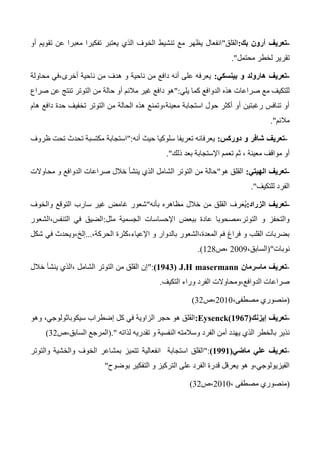 -‫تعريف‬‫بك‬ ‫أرون‬:‫القلق‬"‫أو‬ ‫تقويم‬ ‫عن‬ ‫معبرا‬ ‫تفكيرا‬ ‫يعتبر‬ ‫الذي‬ ‫الخوف‬ ‫تنشيط‬ ‫مع‬ ‫يظهر‬ ‫انفعال‬
‫محتمل‬ ‫لخطر‬ ‫تقرير‬."
-‫تعريف‬‫و‬ ‫هارولد‬‫بينسكي‬:‫محاولة‬ ‫أخرى،في‬ ‫ناحية‬ ‫من‬ ‫هدف‬ ‫و‬ ‫ناحية‬ ‫من‬ ‫دافع‬ ‫أنه‬ ‫على‬ ‫يعرفه‬
‫الدوافع‬ ‫هذه‬ ‫صراعات‬ ‫مع‬ ‫للتكيف‬‫يلي‬ ‫كما‬":‫صراع‬ ‫عن‬ ‫تنتج‬ ‫التوتر‬ ‫من‬ ‫حالة‬ ‫أو‬ ‫مالئم‬ ‫غير‬ ‫دافع‬ ‫هو‬
‫التوتر‬ ‫من‬ ‫الحالة‬ ‫هذه‬ ‫معينة،وتمنع‬ ‫استجابة‬ ‫حول‬ ‫أكثر‬ ‫أو‬ ‫رغبتين‬ ‫تنافس‬ ‫أو‬‫هام‬ ‫دافع‬ ‫حدة‬ ‫تخفيف‬
‫مالئم‬."
-‫تعريف‬‫دوركس‬ ‫و‬ ‫شافر‬:‫أنه‬ ‫حيث‬ ‫سلوكيا‬ ‫تعريفا‬ ‫يعرفانه‬":‫ظروف‬ ‫تحت‬ ‫تحدث‬ ‫مكتسبة‬ ‫استجابة‬
‫ثم‬ ، ‫معينة‬ ‫مواقف‬ ‫أو‬‫ذلك‬ ‫بعد‬ ‫اإلستجابة‬ ‫تعمم‬."
-‫تعريف‬‫الهيتي‬:‫هو‬ ‫القلق‬"‫محاوالت‬ ‫و‬ ‫الدوافع‬ ‫صراعات‬ ‫خالل‬ ‫ينشأ‬ ‫الذي‬ ‫الشامل‬ ‫التوتر‬ ‫من‬ ‫حالة‬
‫للتكيف‬ ‫الفرد‬."
-‫تعريف‬‫الزراد‬:ُ‫ي‬َ‫ع‬‫بأنه‬ ‫مظاهره‬ ‫خالل‬ ‫من‬ ‫القلق‬ ‫رف‬"‫سارب‬ ‫غير‬ ‫غامض‬ ‫شعور‬‫والخوف‬ ‫التوقع‬
‫اإلحساسات‬ ‫ببعض‬ ‫عادة‬ ‫التوتر،مصحوبا‬ ‫و‬ ‫والتحفز‬‫مثل‬ ‫الجسمية‬:‫التنفس،الشعور‬ ‫في‬ ‫الضيق‬
،‫الحركة‬ ‫اإلعياء،كثرة‬ ‫و‬ ‫بالدوار‬ ‫المعدة،الشعور‬ ‫فم‬ ‫فراغ‬ ‫و‬ ‫القلب‬ ‫بضربات‬...‫شكل‬ ‫في‬ ‫إلخ،ويحدث‬
‫نوبات‬"(،‫السابق‬2003‫،ص‬124.)
-‫تعريف‬‫ماسرمان‬J.H masermann(0900)":‫خالل‬ ‫ينشأ‬ ‫،الذي‬ ‫الشامل‬ ‫التوتر‬ ‫من‬ ‫القلق‬ ‫إن‬
‫الدوافع،ومحاوالت‬ ‫صراعات‬‫التكيف‬ ‫وراء‬ ‫الفرد‬.
(،‫مصطفى‬ ‫منصوري‬2010‫،ص‬32)
-‫تعريف‬‫إيزنك‬Eysenck(1967):‫كل‬ ‫في‬ ‫الزاوية‬ ‫حجر‬ ‫هو‬ ‫القلق‬‫إضطراب‬،‫سيكوباثولوجي‬‫وهو‬
‫النفسية‬ ‫وسالمته‬ ‫الفرد‬ ‫أمن‬ ‫يهدد‬ ‫الذي‬ ‫بالخطر‬ ‫نذير‬‫و‬‫لذاته‬ ‫تقدريه‬".(‫المرجع‬‫السابق،ص‬32)
-‫ماضي‬ ‫علي‬ ‫تعريف‬(0990)":‫انفعالية‬ ‫استجابة‬ ‫القلق‬‫والتوتر‬ ‫والخشية‬ ‫الخوف‬ ‫بمشاعر‬ ‫تتميز‬
‫بوضوح‬ ‫التفكير‬ ‫و‬ ‫التركيز‬ ‫على‬ ‫الفرد‬ ‫قدرة‬ ‫يعرقل‬ ‫هو‬ ‫الفيزيولوجي،و‬"
(، ‫مصطفى‬ ‫منصوري‬2010‫،ص‬32)
 