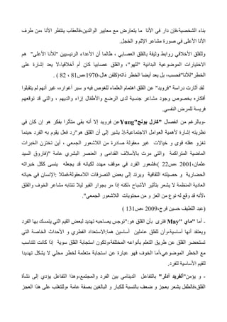 ‫طرف‬ ‫،من‬ ‫األنا‬ ‫ينتظر‬ ‫الوالدين،فالعقاب‬ ‫معايير‬ ‫مع‬ ‫يتعارض‬ ‫ما‬ ‫األنا‬ ‫في‬ ‫دار‬ ‫الشخصية،فإن‬ ‫بناء‬
‫ص‬ ‫في‬ ‫األعلى‬ ‫األنا‬‫الخجل‬ ‫و‬ ‫اإلثم‬ ‫مشاعر‬ ‫ورة‬.
‫الرئيسيين‬ ‫األعداء‬ ‫أن‬ ‫طالما‬ ، ‫العصابي‬ ‫بالقلق‬ ‫وثيقة‬ ‫روابط‬ ‫األخالقي‬ ‫وللقلق‬"‫األعلى‬ ‫لألنا‬"‫هم‬
‫االختيارات‬‫البدائية‬ ‫الموضوعية‬"‫للهو‬"‫على‬ ‫إشارة‬ ‫يعد‬ ‫أخالقيا،ال‬ ‫أم‬ ‫كان‬ ‫عصابيا‬ ‫والقلق‬ ،
‫الخطر‬"‫لألنا‬"‫ذاته‬ ‫الخطر‬ ‫أيضا‬ ‫يعد‬ ‫بل‬ ،‫فحسب‬(،‫هال‬ ‫كلفن‬1370‫،ص‬41،42. )
‫دراسة‬ ‫أثارت‬ ‫لقد‬"‫فرويد‬"‫يتقبلوا‬ ‫لم‬ ‫أنهم‬ ‫غير‬ ،‫أغواره‬ ‫سبر‬ ‫و‬ ‫فيه‬ ‫للغوص‬ ‫العلماء‬ ‫اهتمام‬ ‫القلق‬ ‫عن‬
‫توقعهم‬ ‫قد‬ ‫والتي‬ ، ‫والديهم‬ ‫إزاء‬ ‫واألطفال‬ ‫الرضع‬ ‫لدى‬ ‫جنسية‬ ‫مشاعر‬ ‫وجود‬ ‫بخصوص‬ ‫أفكاره‬
‫النفسي‬ ‫للمرض‬ ‫فريسة‬.
-‫انفصال‬ ‫من‬ ‫وبالرغم‬"‫يونج‬ ‫كارل‬"Yung‫أنه‬ ‫إال‬ ‫فرويد‬ ‫عن‬‫بفكر‬ ‫متأثرا‬ ‫بقي‬‫هو‬‫في‬ ‫كان‬ ‫إن‬
‫هو‬ ‫القلق‬ ‫أن‬ ‫إلى‬ ‫يشير‬ ‫االجتماعية،إذ‬ ‫العوامل‬ ‫ألهمية‬ ‫إشارة‬ ‫نظريته‬"‫حينما‬ ‫الفرد‬ ‫به‬ ‫يقوم‬ ‫فعل‬ ‫رد‬
‫الخبرات‬ ‫تختزن‬ ‫أين‬ ، ‫الجمعي‬ ‫الالشعور‬ ‫من‬ ‫صادرة‬ ‫معقولة‬ ‫غير‬ ‫خياالت‬ ‫و‬ ‫قوى‬ ‫عقله‬ ‫تغزو‬
‫ال‬ ‫العنصر‬ ‫و‬ ‫القدامى‬ ‫باألسالف‬ ‫مرت‬ ‫والتي‬ ‫المتراكمة‬ ‫الماضية‬‫عامة‬ ‫بشري‬("‫السيد‬ ‫فاروق‬
،‫عثمان‬2001‫،ص‬22)‫خبراته‬ ‫ككل‬ ‫ينسى‬ ‫يجعله‬ ‫قد‬ ‫لكيانه‬ ‫مهدد‬ ‫موقف‬ ‫في‬ ‫الفرد‬ ‫،فشعور‬
‫الالمعقولة،فمثال‬ ‫التصرفات‬ ‫بعض‬ ‫إلى‬ ‫ويرتد‬ ‫الثقافية‬ ‫حصيلته‬ ‫و‬ ‫الحضارية‬:‫حياته‬ ‫في‬ ‫اإلنسان‬
‫ليال‬ ‫القبو‬ ‫بجوار‬ ‫مر‬ ‫إذا‬ ‫،لكنه‬ ‫األشباح‬ ‫بتأثير‬ ‫يشعر‬ ‫ال‬ ‫المنظمة‬ ‫العادية‬‫والقلق‬ ‫الخوف‬ ‫مشاعر‬ ‫تنتابه‬
‫العز‬ ‫من‬ ‫نوع‬ ‫له‬ ‫وقع‬ ‫قد‬ ‫،ألنه‬‫الجمعي‬ ‫الالشعور‬ ‫محتويات‬ ‫من‬ ‫و‬".
(،‫فرج‬ ‫حسين‬ ‫اللطيف‬ ‫عبد‬2003‫،ص‬131)
-‫أما‬"‫ماي‬"May‫فترى‬‫هو‬ ‫القلق‬ ‫بأن‬":‫الفرد‬ ‫بها‬ ‫يتمسك‬ ‫التي‬ ‫القيم‬ ‫لبعض‬ ‫تهديد‬ ‫يصاحبه‬ ‫توجس‬
‫هما‬ ‫أساسين‬ ‫عاملين‬ ‫للقلق‬ ‫أساسية،وأن‬ ‫أنها‬ ‫ويعتقد‬:‫اال‬‫ستعداد‬‫الفطري‬‫و‬‫التي‬ ‫الخاصة‬ ‫األحداث‬
‫تتناسب‬ ‫كانت‬ ‫إذا‬ ‫سوية‬ ‫القلق‬ ‫استجابة‬ ‫المختلفة،وتكون‬ ‫بأنواعه‬ ‫التعلم‬ ‫طريق‬ ‫عن‬ ‫القلق‬ ‫تستحضر‬
‫فهو‬ ‫الخوف‬ ‫الموضوعي،أما‬ ‫الخطر‬ ‫مع‬‫تهديدا‬ ‫يشكل‬ ‫ال‬ ‫محلي‬ ‫لخطر‬ ‫متعلمة‬ ‫استجابة‬ ‫عن‬ ‫عبارة‬
‫للفرد‬ ‫األساسية‬ ‫للقيم‬.
-‫و‬‫يؤمن‬"‫أ‬‫أدلر‬ ‫لفريد‬"‫بالتفاع‬‫نشأة‬ ‫إلى‬ ‫يؤدي‬ ‫التفاعل‬ ‫والمجتمع،وهذا‬ ‫الفرد‬ ‫بين‬ ‫الدينامي‬ ‫ل‬
‫بعجز‬ ‫يشعر‬ ‫القلق،فالطفل‬‫للكبار‬ ‫بالنسبة‬ ‫ضعف‬ ‫و‬‫العجز‬ ‫هذا‬ ‫على‬ ‫،وللتغلب‬ ‫عامة‬ ‫بصفة‬ ‫البالغين‬ ‫و‬
 