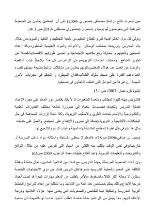 ‫دراسة‬ ‫نتائج‬ ‫أسفرت‬ ‫حين‬، ‫منصوري‬ ‫مصطفى‬2004‫الضغوط‬ ‫من‬ ‫يعانون‬ ‫المعلمين‬ ‫أن‬ ‫على‬
‫باستمرار‬ ‫و‬ ‫يوميا‬ ‫لها‬ ‫يتعرضون‬ ‫التي‬ ‫المرتفعة‬، ‫مصطفى‬ ‫منصوري‬2010‫،ص‬3،4.
‫وتولي‬‫خالل‬ ‫والتمويل،من‬ ‫التنفيذ‬ ‫و‬ ‫التخطيط‬ ‫ناحية‬ ‫التعليم،من‬ ‫لقطاع‬ ‫كبرى‬ ‫أهمية‬ ‫العالم‬ ‫دول‬ ‫كل‬
‫إعداد‬ ‫المتطورة،وكذا‬ ‫التعليمية‬ ‫والمواد‬ ‫واألدوات‬ ‫الوسائل‬ ‫بمختلف‬ ‫وتزويدها‬ ‫المدارس‬ ‫بناء‬
‫عن‬ ‫اإلقتصادية،فضال‬ ‫ظروفهم‬ ‫تحسين‬ ‫و‬ ‫اإلجتماعية‬ ‫مكانتهم‬ ‫رفع‬ ‫محاولة‬ ‫و‬ ‫وتأهيلهم‬ ‫المعلمين‬
‫تطوي‬‫الدافعية‬ ‫غياب‬ ‫،يالحظ‬ ‫هذا‬ ‫كل‬ ‫من‬ ‫الرغم‬ ‫التربوية،وعلى‬ ‫الخدمات‬ ‫ومختلف‬ ‫المناهج‬ ‫ر‬
‫كعبء‬ ‫مهنتهم‬ ‫بطبيعة‬ ‫ترتبط‬ ‫مشكالت‬ ‫من‬ ‫يعانون‬ ‫المعلمين،كونهم‬ ‫هؤالء‬ ‫عند‬ ‫العمل‬ ‫عن‬ ‫والرضا‬
‫األمور‬ ‫مجريات‬ ‫في‬ ‫التحكم‬ ‫و‬ ‫السيطرة‬ ‫الطالب،فقدان‬ ‫سلوك‬ ‫ضبط‬ ‫على‬ ‫القدرة‬ ‫العمل،عدم‬
،‫المهنية‬...‫م‬ ‫وغيرها‬‫تصنيفها‬ ‫في‬ ‫الباحثون‬ ‫اختلف‬ ‫التي‬ ‫العوامل‬ ‫ن‬.
(،‫عمار‬ ‫كرم‬ ‫نشوة‬2007‫ص‬ ،1-3)
‫اإلعداد‬ ‫مجرد‬ ‫على‬ ‫المعلم‬ ‫دور‬ ‫يقتصر‬ ‫يكاد‬ ‫ال‬ ‫إذ‬ ‫المتغيرات‬ ‫ومتعددة‬ ‫المطالب‬ ‫كثيرة‬ ‫مهنة‬ ‫فالتدريس‬
‫العلمية‬ ‫التطورات‬ ‫مختلف‬ ‫متابعة‬ ‫ضرورة‬ ‫إلى‬ ‫يتعداه‬ ‫فحسب،بل‬ ‫وتنفيذها‬ ‫التدريس‬ ‫لعملية‬
‫واإل‬ ‫والتكنولوجية‬‫حل‬ ‫في‬ ‫للمساهمة‬ ‫قرارات‬ ‫اتخاذ‬ ‫وكذا‬ ،‫التربوية‬ ‫واألساليب‬ ‫الطرق‬ ‫بأحدث‬ ‫لمام‬
،‫خدمته‬ ‫على‬ ‫والعمل‬ ‫المجتمع‬ ‫على‬ ‫اإلنفتاح‬ ‫ضرورة‬ ‫إلى‬ ‫التربوية،إضافة‬ ‫و‬ ‫األكاديمية‬ ‫المشكالت‬
‫لها‬ ‫والتشجيع‬ ‫الدعم‬ ‫وغياب‬ ‫المهنة‬ ‫لهذه‬ ‫المتدنية‬ ‫المجتمع‬ ‫نظرة‬ ‫ظل‬ ‫في‬ ‫يتم‬ ‫هذا‬ ‫وكل‬
‫بن‬ ‫حبيب‬،‫صافي‬2006‫،ص‬74،‫ف‬‫أو‬ ‫المدرسة‬ ‫داخل‬ ‫سواء‬ ‫والمكانة‬ ‫بالسلطة‬ ‫يحظى‬ ‫ال‬ ‫المعلم‬
‫اللوائح‬ ‫خالل‬ ‫من‬ ‫عليه‬ ‫فرض‬ُ‫ت‬ ‫التي‬ ‫المهام‬ ‫من‬ ‫الكثير‬ ‫منه‬ ‫يطلب‬ ‫الوقت‬ ‫نفس‬ ‫خارجها،وفي‬
‫التربوية‬ ‫والتعليمات‬ ‫والتشريعات‬.(،‫الزغول‬ ‫خليفات،عماد‬ ‫الفتاح‬ ‫عبد‬2003‫،ص‬65
‫بمهنة‬ ‫المرتبطة‬ ‫الضغوط‬ ‫كانت‬ ‫وإن‬‫التدريس‬-‫العاديين‬ ‫التالميذ‬ ‫من‬ ‫فئات‬ ‫مع‬-‫باهظة‬ ‫مشكلة‬ ‫تمثل‬
‫الخاصة‬ ‫االحتياجات‬ ‫ذوي‬ ‫من‬ ‫فئات‬ ‫تدريس‬ ‫بأسرها،فإن‬ ‫التدريسية‬ ‫والعملية‬ ‫المعلم‬ ‫على‬ ‫التكلفة‬
‫أحيانا‬ ‫تصل‬ ‫قد‬ ‫كبيرة‬ ‫مهارات‬ ‫المعلم‬ ‫من‬ ‫يتطلب‬ ‫،فاألمر‬ ‫بالضغوط‬ ‫إثقاال‬ ‫أكثر‬ ‫محالة‬ ‫ال‬ ‫سيكون‬
‫خصائص‬ ‫بحكم‬ ‫اإلبداع،وذلك‬ ‫لدرجة‬‫والخطط‬ ‫للبرامج‬ ‫إعداد‬ ‫من‬ ‫تتطلبه‬ ‫وما‬ ‫التالميذ‬ ‫من‬ ‫الفئة‬ ‫هذه‬
‫ودرجة‬ ‫التالميذ‬ ‫هؤالء‬ ‫منها‬ ‫يعاني‬ ‫التي‬ ‫والصعوبات‬ ‫للنقائص‬ ‫تبعا‬ ‫والمكيفة‬ ‫المدروسة‬ ‫التربية‬
،‫لديهم‬ ‫اإلعاقة‬‫صعبة‬ ‫إذن‬ ‫لها،فالمهمة‬ ‫مناسبا‬ ‫أسلوبا‬ ‫تتطلب‬ ‫خاصة‬ ‫حالة‬ ‫تلميذ‬ ‫كل‬ ‫من‬ ‫يجعل‬ ‫مما‬
 