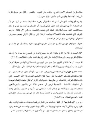 ‫تقوية‬ ‫طريق‬ ‫عن‬ ‫والقلق‬ ‫بالنقص‬ ‫شعوره‬ ‫على‬ ‫يتغلب‬ ‫السوي‬ ‫السوية،واإلنسان‬ ‫طريق‬ ‫يسلك‬
‫االجتماعية‬ ‫الروابط‬.(‫السي‬ ‫فاروق‬،‫عثمان‬ ‫د‬2001‫،ص‬22)
-‫يفسر‬"‫رانك‬ ‫أتو‬"‫األم‬ ‫عن‬ ‫الوليد‬ ‫،فانفصال‬ ‫الميالد‬ ‫صدمة‬ ‫وهي‬ ‫األولى‬ ‫الصدمة‬ ‫أساس‬ ‫على‬ ‫القلق‬
‫نو‬ ‫أي‬ ‫من‬ ‫بعد‬ ‫فيما‬ ‫انفصال‬ ‫أي‬ ‫األولي،ليصبح‬ ‫القلق‬ ‫لديه‬ ‫تثير‬ ‫التي‬ ‫األولى‬ ‫الصدمة‬ ‫هي‬‫كان‬ ‫ع‬
‫ذلك‬ ‫أمثلة‬ ‫،ومن‬ ‫القلق‬ ‫لظهور‬ ‫مسببا‬:‫يتضمن‬ ‫الذي‬ ‫الفطام‬‫عن‬ ‫االنفصال‬‫هو‬ ‫إذن‬ ‫فالقلق‬ ،‫األم‬ ‫ثدي‬
‫اإلنفصاالت،ويذهب‬ ‫هذه‬ ‫تتضمنه‬ ‫الذي‬ ‫الخوف‬"‫رانك‬"‫صورتين‬ ‫يتضمن‬ ‫األولي‬ ‫القلق‬ ‫أن‬ ‫إلى‬
‫هما‬ ‫حياته‬ ‫مراحل‬ ‫جميع‬ ‫في‬ ‫الفرد‬ ‫مع‬ ‫تستمران‬:
*‫الحياة‬ ‫خوف‬:‫و‬ ‫عالقاته‬ ‫عن‬ ‫باإلنفصال‬ ‫الفرد‬ ‫يهدد‬ ‫الفردي،الذي‬ ‫اإلستقالل‬ ‫و‬ ‫التقدم‬ ‫من‬ ‫قلق‬ ‫هو‬
‫أوضاعه‬.
*‫الموت‬ ‫قلق‬:‫ق‬ ‫هو‬‫يفقد‬ ‫أن‬ ‫من‬ ‫خوفه‬ ‫،أو‬ ‫المجموع‬ ‫في‬ ‫الفرد‬ ‫وضياع‬ ‫الفردية‬ ‫وفقدان‬ ‫التوتر‬ ‫من‬ ‫لق‬
‫الغير‬ ‫على‬ ‫اإلعتماد‬ ‫حالة‬ ‫إلى‬ ‫ويعود‬ ‫الفردي‬ ‫استقالله‬.(،‫عثمان‬ ‫السيد‬ ‫فاروق‬2001‫،ص‬21،22)
‫لظهو‬ ‫األفكار‬ ‫هذه‬ ‫كل‬ ‫مهدت‬ ‫لقد‬،‫الجدد‬ ‫الفرويديين‬ ‫من‬ ‫جديد‬ ‫جيل‬ ‫ر‬‫العوامل‬ ‫أهمية‬ ‫من‬ ‫قللوا‬ ‫الذين‬
‫و‬ ‫البيولوجية‬‫المثال‬ ‫سبيل‬ ‫فعلى‬ ‫األنا‬ ‫وفاعلية‬ ‫اإلجتماعية‬ ‫العوامل‬ ‫أهمية‬ ‫بذلك‬ ‫الغريزية،مبرزين‬:
-‫تعتقد‬"‫هورني‬ ‫كارن‬"‫من‬ ‫كبيرا‬ ‫قدرا‬ ‫لديه‬ ‫تخلق‬ ‫أن‬ ‫شأنها‬ ‫من‬ ‫الفرد‬ ‫فيها‬ ‫يعيش‬ ‫التي‬ ‫الثقافة‬ ‫أن‬
‫تعرفه‬ ‫الذي‬ ‫األساسي‬ ‫القلق‬ ‫أهمية‬ ‫على‬ ‫اإلجتماعية‬ ‫نظريتها‬ ‫في‬ ‫القلق،مؤكدة‬"‫بأنه‬‫الذي‬ ‫اإلحساس‬
‫التوتر‬ ‫و‬ ‫بالعدوانية‬ ‫يحفل‬ ‫عالم‬ ‫في‬ ‫حيلته‬ ‫قلة‬ ‫و‬ ‫لعزلته‬ ‫الطفل‬ ‫ينتاب‬"‫إستجابة‬ ‫،والقلق‬‫إنفعالية‬‫موجهة‬
‫هي‬ ‫ثالثة‬ ‫عناصر‬ ‫إلى‬ ‫ترجع‬ ‫للشخصية‬ ‫األساسية‬ ‫المكونات‬ ‫إلى‬:‫بالعجز،الشعور‬ ‫الشعور‬
‫الشعو‬ ‫و‬ ‫األسرة‬ ‫في‬ ‫العاطفي‬ ‫الدفء‬ ‫إنعدام‬ ‫فإن‬ ‫بالعزلة،لذا‬ ‫بالعداوة،الشعور‬‫ر‬‫بـ‬:‫والنبذ‬ ‫العجز‬
‫لدى‬ ‫القلق‬ ‫مصادر‬ ‫من‬ ‫هي‬ ‫عدواني‬ ‫عالم‬ ‫العطف،وسط‬ ‫و‬ ‫والحب‬ ‫الحنان‬ ‫من‬ ‫والحرمان‬ ‫والضعف‬
‫الفرد‬.(‫المرجع‬‫ص‬ ،‫السابق‬23،24)
-‫و‬‫يرى‬"‫فروم‬ ‫إيريك‬"‫حاجاته‬ ‫قضاء‬ ‫في‬ ‫الكبار‬ ‫على‬ ‫باعتماده‬ ‫الطفل‬ ‫أن‬–‫والديه‬ ‫وخاصة‬-‫يتقيد‬
‫حنانهما،وبازد‬ ‫يفقد‬ ‫ال‬ ‫لكي‬ ‫بها‬ ‫يلتزم‬ ‫بقيود‬‫ويتولد‬ ‫نفسه‬ ‫على‬ ‫واعتماده‬ ‫تحرره‬ ‫يزداد‬ ‫الطفل‬ ‫نمو‬ ‫ياد‬
‫ما‬ ‫،نتيجة‬ ‫القلق‬ ‫و‬ ‫بالعجز‬ ‫الشعور‬ ‫لديه‬‫ذلك‬ ‫إلنجاز‬ ‫قدرته‬ ‫اكتمال‬ ‫وعدم‬ ‫األعمال‬ ‫من‬ ‫انجازه‬ ‫يود‬.
 