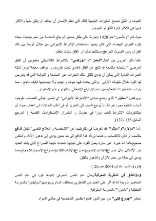 ‫واألكثر‬ ‫منها‬ ‫يقلق‬ ‫أو‬ ‫يخاف‬ ‫أن‬ ‫اإلنسان‬ ‫تعلم‬ ‫التي‬ ‫لتلك‬ ‫الشبيهة‬ ‫المثيرات‬ ‫تصبح‬ ‫القلق‬ ‫و‬ ‫الخوف‬
‫الخوف‬ ‫أو‬ ‫للقلق‬ ‫إثارة‬ ‫األكثر‬ ‫هي‬ ‫شبها‬.
‫قام‬ ‫حيث‬"‫واطسون‬"‫عام‬1320‫بتجربة‬‫جعله‬ ‫عمره،بحيث‬ ‫من‬ ‫السادسة‬ ‫يبلغ‬ ‫لم‬ ‫صغير‬ ‫طفل‬ ‫على‬
‫اإلجرائي‬ ‫اإلشراط‬ ‫،باستخدام‬ ‫يحبها‬ ‫كان‬ ‫التي‬ ‫البيضاء‬ ‫الفئران‬ ‫يكره‬‫تلك‬ ‫بين‬ ‫الربط‬ ‫خالل‬ ‫من‬
‫متعلم‬ ‫سلوك‬ ‫القلق‬ ‫أن‬ ‫بذلك‬ ‫المزعج،مستنتجا‬ ‫الصوت‬ ‫وبين‬ ‫الفئران‬.
-‫أمثال‬ ‫من‬ ‫آخرون‬ ‫تأثر‬ ‫كما‬"‫شامز‬"‫و‬"‫دوركسي‬"‫معت‬ ‫الكالسيكي‬ ‫باإلشراط‬‫القلق‬ ‫أن‬ ‫برين‬
‫المرضي‬"‫معينة‬ ‫مواقف‬ ‫و‬ ‫ظروف‬ ‫تحت‬ ‫العادي‬ ‫القلق‬ ‫عن‬ ‫تنتج‬ ‫قد‬ ‫مكتسبة‬ ‫إستجابة‬"‫أمثلة‬ ‫،ومن‬
‫يتعرض‬ ‫قد‬ ‫التي‬ ‫المؤلمة‬ ‫و‬ ‫المشبعة‬ ‫غير‬ ‫الخبرات‬ ‫،تلك‬ ‫للقلق‬ ‫تؤدي‬ ‫أن‬ ‫يمكن‬ ‫التي‬ ‫العادية‬ ‫الخبرات‬
‫ت‬ ‫يصاحبها‬ ‫وال‬ ‫تهديد‬ ‫و‬ ‫خوف‬ ‫فيها‬ ‫يحدث‬ ‫،والتي‬ ‫األولى‬ ‫طفولته‬ ‫خالل‬ ‫الفرد‬ ‫لها‬‫مما‬ ، ‫ناجح‬ ‫كيف‬
‫اإلرتياح‬ ‫عدم‬ ‫من‬ ‫انفعالية‬ ‫مثيرات‬ ‫عنه‬ ‫يترتب‬‫اإلستقرار‬ ‫وعدم‬ ‫والتوتر‬ ‫اإلنفعالي‬.
-‫ويرفض‬"‫سكينر‬"‫مبادئ‬ ‫وضع‬ ‫الذي‬"‫اإلجرائي‬ ‫اإلشتراط‬"‫،فوجود‬ ‫للعصاب‬ ‫خيالي‬ ‫تفسير‬ ‫أي‬
‫العقاب،حي‬ ‫إلى‬ ‫الحاالت‬ ‫أغلب‬ ‫في‬ ‫أو‬ ‫التعزيز‬ ‫إلى‬ ‫السبب‬ ‫ُرجع‬‫ي‬ ‫إذ‬ ،‫خرافة‬ ‫مجرد‬ ‫داخلية‬ ‫أسباب‬‫أن‬ ‫ث‬
‫ميكانيزمات‬‫النفسية‬ ‫اإلضطرابات‬ ‫استمرار‬ ‫و‬ ‫حدوث‬ ‫في‬ ‫دورا‬ ‫تلعب‬ ‫اإلشراط‬(‫المرجع‬
،‫السابق‬135،137.)
-‫أما‬"‫دوالرد‬"‫و‬"‫ميللر‬"‫عن‬ ‫نظريتهما‬ ‫في‬ ‫تعرضا‬ ‫فقد‬"‫النفسي‬ ‫العالج‬ ‫و‬ ‫الشخصية‬"‫،للقلق‬‫كدافع‬
‫تدهو‬ ‫إلى‬ ‫يؤدي‬ ‫معين‬ ‫حد‬ ‫إلى‬ ‫الدافع‬ ‫هذا‬ ‫يزداد‬ ‫،وعندما‬ ‫لإلكتساب‬ ‫قابل‬ ‫أو‬ ‫مكتسب‬‫والعكس‬ ‫األداء‬ ‫ر‬
‫العديد‬ ‫يأخذ‬ ‫الذي‬ ‫الصراع‬ ‫نتيجة‬ ‫،تحدث‬ ‫تجنبها‬ ‫على‬ ‫الفرد‬ ‫يعمل‬ ‫سارة‬ ‫غير‬ ‫خبرة‬ ‫أنه‬ ‫صحيح،كما‬
‫األشكال‬ ‫من‬‫صراع‬ ‫مثل‬(‫اإلقدام‬-‫اإلحجام‬)‫،صراع‬(‫اإلقدام‬-‫اإلقدام‬)‫،صراع‬(‫اإلحجام‬-‫اإلحجام‬)‫،مما‬
‫بالقلق‬ ‫والشعور‬ ‫اإلتزان‬ ‫عدم‬ ‫من‬ ‫حالة‬ ‫إلى‬ ‫يؤدي‬.
(،‫عثمان‬ ‫السيد‬ ‫فاروق‬2001‫،ص‬25)
0-0/‫المعرفية‬ ‫النظرية‬ ‫في‬ ‫القلق‬:‫النفس‬ ‫علم‬ ‫في‬ ‫قويا‬ ‫إتجاها‬ ‫المعرفي‬ ‫النفس‬ ‫علم‬ ‫يمثل‬
‫المدارس،ومنهم‬ ‫بمختلف‬ ‫ظرين‬َ‫ن‬ُ‫م‬‫ال‬ ‫من‬ ‫العديد‬ ‫على‬ ‫أثر‬ ‫قد‬ ‫أنه‬ ‫المعاصر،لدرجة‬"‫سوليفان‬"‫بالمدرسة‬
‫و‬ ‫التحليلية‬"‫باندورا‬"‫السلوكية‬ ‫بالمدرسة‬.
-‫يعتبر‬"‫كيلي‬ ‫جورج‬"‫السواء‬ ‫حالتي‬ ‫في‬ ‫الشخصية‬ ‫بتفسير‬ ‫اهتموا‬ ‫الذين‬ ‫بين‬ ‫من‬
 