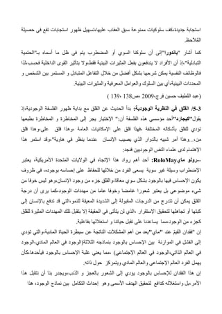 ‫حصيلة‬ ‫في‬ ‫تقع‬ ‫استجابات‬ ‫ظهور‬ ‫عليها،تسهيل‬ ‫العقاب‬ ‫سبق‬ ‫ممنوعة‬ ‫سلوكيات‬ ‫جديدة،كف‬ ‫استجابة‬
َ‫ال‬ُ‫م‬‫ال‬‫حظ‬.
‫أشار‬ ‫كما‬"‫باندورا‬"‫المضطر‬ ‫أو‬ ‫السوي‬ ‫سلوكنا‬ ‫أن‬ ‫إلى‬‫بـ‬ ‫أسماه‬ ‫ما‬ ‫ظل‬ ‫في‬ ‫يتم‬ ‫ب‬"‫الحتمية‬
‫التبادلية‬"‫ال‬ ‫األفراد‬ ‫أن‬ ‫،إذ‬‫البيئية‬ ‫المثيرات‬ ‫بفعل‬ ‫يندفعون‬‫فحسب،لذا‬ ‫الداخلية‬ ‫القوى‬ ‫بتأثير‬ ‫فقط،وال‬
‫و‬ ‫الشخص‬ ‫بين‬ ‫المستمر‬ ‫و‬ ‫المتبادل‬ ‫التفاعل‬ ‫خالل‬ ‫من‬ ‫أفضل‬ ‫بشكل‬ ‫شرحها‬ ‫يمكن‬ ‫النفسية‬ ‫فالوظائف‬
‫ال‬ ‫والعوامل‬ ‫السلوك‬ ‫بين‬ ‫البيئية،أي‬ ‫المحددات‬‫البيئية‬ ‫والمثيرات‬ ‫معرفية‬.
(،‫فرج‬ ‫حسين‬ ‫اللطيف‬ ‫عبد‬2003‫،ص‬134،133)
0-0/‫الوجودية‬ ‫النظرية‬ ‫في‬ ‫القلق‬:‫الوجودية،إذ‬ ‫الفلسفة‬ ‫ظهور‬ ‫بداية‬ ‫مع‬ ‫القلق‬ ‫عن‬ ‫الحديث‬ ‫بدأ‬
‫يقول‬"‫كيجارد‬"‫الفلسفة‬ ‫هذه‬ ‫مؤسسي‬ ‫أحد‬‫أن‬":‫ا‬ ‫إلى‬ ‫يجر‬ ‫اإلختيار‬‫لمخاطرة‬‫بطبعها‬ ‫المخاطرة‬ ‫و‬
‫بأشكاله‬ ‫للقلق‬ ‫تؤدي‬‫قلق‬ ‫على،وهذا‬ ‫قلق‬ ‫،وهذا‬ ‫العامة‬ ‫اإلمكانيات‬ ‫على‬ ‫قلق‬ ‫،فهذا‬ ‫المختلفة‬
،‫من‬...‫هاوية‬ ‫في‬ ‫ينظر‬ ‫عندما‬ ‫اإلنسان‬ ‫يصيب‬ ‫الذي‬ ‫بالدوار‬ ‫شبيه‬ ‫أمر‬ ‫وهذا‬"‫هذا‬ ‫استمر‬ ‫،وقد‬
‫فنجد‬ ‫الوجوديين‬ ‫النفس‬ ‫علماء‬ ‫لدى‬ ‫اإلهتمام‬:
--‫ماي‬ ‫رولو‬RoloMay:‫أحد‬‫هذا‬ ‫رواد‬ ‫أهم‬‫األم‬ ‫المتحدة‬ ‫الواليات‬ ‫في‬ ‫اإلتجاه‬‫يعتبر‬ ،‫ريكية‬
‫ظروف‬ ‫في‬ ،‫بوجوده‬ ‫إحساسه‬ ‫على‬ ‫للحفاظ‬ ‫خاللها‬ ‫من‬ ‫الفرد‬ ‫يسعى‬ ‫سوية‬ ‫غير‬ ‫وسيلة‬ ‫اإلضطراب‬
‫من‬ ‫خوفا‬ ‫ليس‬ ‫اإلنسان،وهو‬ ‫وجود‬ ‫من‬ ‫جزء‬ ‫معاقا،والقلق‬ ‫سوي‬ ‫بشكل‬ ‫بالوجود‬ ‫فيها‬ ‫اإلحساس‬ ‫يكون‬
‫الوجود،كما‬ ‫مهددات‬ ‫من‬ ‫عاما‬ ‫وخوفا‬ ‫غامضا‬ ‫شعورا‬ ‫يعتبر‬ ‫بل‬ ‫موضوعي‬ ‫شيء‬‫درجة‬ ‫أن‬ ‫يرى‬
‫إلى‬ ‫باإلنسان‬ ‫تدفع‬ ‫قد‬ ‫للنمو،التي‬ ‫المعيقة‬ ‫الشديدة‬ ‫إلى‬ ‫المقبولة‬ ‫الدرجات‬ ‫من‬ ‫تتدرج‬ ‫أن‬ ‫يمكن‬ ‫القلق‬
‫للقلق‬ ‫المثيرة‬ ‫المهددات‬ ‫تلك‬ ‫بتقبل‬ ‫إال‬ ‫الحقيقة‬ ‫في‬ ‫يتأتى‬ ‫لن‬ ‫،الذي‬ ‫اإلستقرار‬ ‫لتحقيق‬ ‫تجاهلها‬ ‫أو‬ ‫كبتها‬
‫بفاعلية‬ ‫استغاللها‬ ‫و‬ ‫حياتنا‬ ‫تقبل‬ ‫على‬ ‫يساعدنا‬ ‫الوجود،مما‬ ‫من‬ ‫كجزء‬.
‫إن‬"‫عند‬ ّ‫م‬‫القي‬ ‫فقدان‬"‫ماي‬"‫تؤدي‬ ‫المادية،والتي‬ ‫الحياة‬ ‫سيطرة‬ ‫عن‬ ‫الناتجة‬ ‫المشكالت‬ ‫أهم‬ ‫من‬ ‫يعد‬
‫الثالثة‬ ‫بنماذجه‬ ‫بالوجود‬ ‫اإلحساس‬ ‫بين‬ ‫الموازنة‬ ‫في‬ ‫الفشل‬ ‫إلى‬(‫المادي،الوجود‬ ‫العالم‬ ‫في‬ ‫الوجود‬
‫اإلجتماعي‬ ‫العالم‬ ‫في‬ ‫الذاتي،الوجود‬ ‫العالم‬ ‫في‬)‫في‬ ‫بالوجود‬ ‫اإلحساس‬ ‫غلبة‬ ‫يعني‬ ‫،مما‬‫أ‬‫حدها،كأن‬
‫ذاته‬ ‫حول‬ ‫ويتمركز‬ ‫المادي‬ ‫والعالم‬ ‫اإلجتماعي‬ ‫العالم‬ ‫الفرد‬ ‫يهمل‬.
‫هذا‬ ‫نتقبل‬ ‫أن‬ ‫بنا‬ ‫الذنب،ويجدر‬ ‫و‬ ‫بالعجز‬ ‫الشعور‬ ‫إلى‬ ‫يؤدي‬ ‫بالوجود‬ ‫لإلحساس‬ ‫الفقدان‬ ‫هذا‬ ‫إن‬
‫هذا‬ ،‫الوجود‬ ‫نماذج‬ ‫بين‬ ‫التكامل‬ ‫إحداث‬ ‫وهو‬ ‫األسمى‬ ‫الهدف‬ ‫لتحقيق‬ ‫كدافع‬ ‫واستغالله‬ ‫األمر،بل‬
 