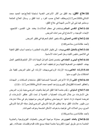 01/‫القلق‬ ‫عالج‬:‫للعالج‬ ‫إستجابة‬ ‫النفسية‬ ‫األمراض‬ ‫أكثر‬ ‫من‬ ‫القلق‬ ‫يعد‬(‫محمد‬ ‫الحميد‬ ‫عبد‬
،‫الشاذلي‬1333‫،ص‬117)‫الفرد‬ ‫حسب‬ ‫العالج‬ ‫،ويختلف‬‫و‬‫القلق‬ ‫شدة‬‫و‬‫المتاحة‬ ‫العالج‬ ‫وسائل‬
‫القلق‬ ‫عالج‬ ‫في‬ ‫المهمة‬ ‫األسس‬ ‫إلى‬ ‫يلي‬ ‫فيما‬ ‫،وسنشير‬:
01-0/‫المباشر‬ ‫النفسي‬ ‫العالج‬:‫الحاالت‬ ‫معظم‬ ‫في‬ ‫يستخدم‬‫يعتمد‬ ‫،إذ‬‫على‬:،‫التفسير‬،‫التشجيع‬
،‫اإليحاء‬،‫التوجيه‬‫المريض‬ ‫صراعات‬ ‫إلى‬ ‫االستماع‬ ‫و‬.
01-0/‫المعرفي‬ ‫النفسي‬ ‫العالج‬:‫المريض‬ ‫تفكير‬ ‫في‬ ‫المعرفية‬ ‫النظم‬ ‫بتغيير‬ ‫وذلك‬.
(،‫عكاشة‬ ‫أحمد‬‫سنة،ص‬ ‫دون‬143)
01-0/‫النفسي‬ ‫بالتحليل‬ ‫العالج‬:‫أسباب‬ ‫،وتحديد‬ ‫المطمورة‬ ‫الذكريات‬ ‫إظهار‬ ‫إلى‬ ‫يهدف‬‫الدفينة‬ ‫القلق‬
‫األساسية‬ ‫الصراعات‬ ‫وحل‬ ‫الكبت‬ ‫الالشعور،تنفيس‬ ‫في‬.
01-0/‫اإلجتماعي‬ ‫و‬ ‫البيئي‬ ‫العالج‬:‫العمل‬ ‫الملحوظ،كتغيير‬ ‫األثر‬ ‫ذات‬ ‫البيئية‬ ‫العوامل‬ ‫تعديل‬ ‫يتضمن‬
‫المريض‬ ‫أعباء‬ ‫تخفيف‬ ‫ثم‬ ‫ومن‬ ‫البيئية‬ ‫الضغوط‬ ‫من‬ ‫التخفيف‬ ‫بهدف‬.
01-0/‫العالجي‬ ‫اإلرشاد‬:‫الزواجي،ويه‬ ‫اإلرشاد‬ ‫ومنه‬‫حل‬ ‫كيفية‬ ‫المريض‬ ‫تعليم‬ ‫إلى‬ ‫اإلرشاد‬ ‫دف‬
‫منها‬ ‫التهرب‬ ‫بدل‬ ‫المشكالت‬.
01-0/‫الطبي‬ ‫العالج‬:‫إلزالة‬‫ا‬ ‫و‬ ‫المسكنات‬ ‫،باستخدام‬ ‫للقلق‬ ‫المصاحبة‬ ‫الجسمية‬ ‫األعراض‬‫لمهدئات‬
‫للقلق‬ ‫المضادة‬ ‫والعقاقير‬(‫الليبريوم‬ ‫مثل‬).(،‫الشاذلي‬ ‫محمد‬ ‫الحميد‬ ‫عبد‬1333‫،ص‬117،114)
01-1/‫السلوكي‬ ‫العالج‬:ُ‫ي‬َ‫ق‬‫المريض‬ ‫ب‬َ‫ر‬َ‫د‬ُ‫ي‬ ‫المرضي،حيث‬ ‫بالخوف‬ ‫المرتبط‬ ‫القلق‬ ‫لفئة‬ ‫خاصة‬ ‫دم‬
‫اإلسترخاء‬ ‫على‬‫تحت‬ ‫أو‬ ‫التنفسية‬ ‫و‬ ‫العضلية‬ ‫التمرينات‬ ‫خالل‬ ‫من‬،‫اإلسترخاء‬ ‫عقاقير‬ ‫تأثير‬‫ثم‬
‫تعريضه‬‫في‬ ‫وهو‬ ‫مواجهتها‬ ‫المريض‬ ‫يستطيع‬ ‫تدريجيا،حتى‬ ‫شدتها‬ ‫تزداد‬ ‫لمنبهات‬‫استرخاء‬ ‫حالة‬
‫،وهنا‬ ‫القلق‬ ‫عالمات‬ ‫ظهور‬ ‫دون‬‫الترابط‬ ‫محله‬ ‫المرضي،ليحل‬ ‫الشرطي‬ ‫الترابط‬ ‫ينطفئ‬‫الشرطي‬
‫به‬ ‫ولجت‬ُ‫ع‬ ‫التي‬ ‫الحاالت‬ ‫ومن‬ ،‫السوي‬:‫الحيوانات‬ ‫وخواف‬ ‫المتسعة‬ ‫األماكن‬ ‫خواف‬.
(‫سنة،ص‬ ‫عكاشة،دون‬ ‫أحمد‬150)
01-8/‫الحيوي‬ ‫بالعائد‬ ‫العالج‬:‫هو‬‫بالعمليات‬ ‫المريض‬ ‫مواجهة‬ ‫محاولة‬‫والحشوية‬ ‫الفيزيولوجية‬
،‫عضالته‬ ‫قلبه،وتقلصات‬ ‫دقات‬ ‫يسمع‬ ‫تجعله‬ ‫خاصة‬ ‫إلكترونية‬ ‫أجهزة‬ ‫طريق‬ ‫به،عن‬ ‫الخاصة‬...‫فهو‬
 
