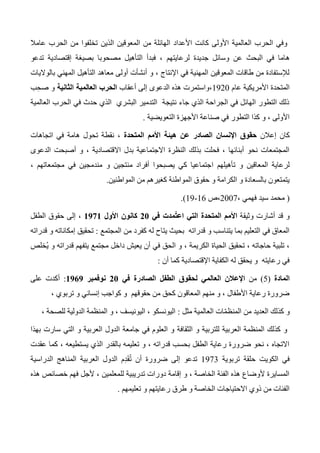 ‫عامال‬ ‫الحرب‬ ‫من‬ ‫تخلفوا‬ ‫الذين‬ ‫المعوقين‬ ‫من‬ ‫الهائلة‬ ‫األعداد‬ ‫كانت‬ ‫األولى‬ ‫العالمية‬ ‫الحرب‬ ‫وفي‬
‫ه‬‫تدعو‬ ‫إقتصادية‬ ‫بصيغة‬ ‫مصحوبا‬ ‫التأهيل‬ ‫فبدأ‬ ، ‫لرعايتهم‬ ‫جديدة‬ ‫وسائل‬ ‫عن‬ ‫البحث‬ ‫في‬ ‫اما‬
‫بالواليات‬ ‫المهني‬ ‫التأهيل‬ ‫معاهد‬ ‫أولى‬ ‫أنشأت‬ ‫و‬ ، ‫اإلنتاج‬ ‫في‬ ‫المهنية‬ ‫المعوقين‬ ‫طاقات‬ ‫من‬ ‫لإلستفادة‬
‫عام‬ ‫األمريكية‬ ‫المتحدة‬1320‫أعقاب‬ ‫إلى‬ ‫الدعوى‬ ‫هذه‬ ‫،واستمرت‬‫الثانية‬ ‫العالمية‬ ‫الحرب‬ِ‫صح‬ ‫و‬‫ب‬
‫العالمية‬ ‫الحرب‬ ‫في‬ ‫حدث‬ ‫الذي‬ ‫البشري‬ ‫التدمير‬ ‫نتيجة‬ ‫جاء‬ ‫الذي‬ ‫الجراحة‬ ‫في‬ ‫الهائل‬ ‫التطور‬ ‫ذلك‬
‫التعويضية‬ ‫األجهزة‬ ‫صناعة‬ ‫في‬ ‫التطور‬ ‫كذا‬ ‫و‬ ، ‫األولى‬.
‫إعالن‬ ‫كان‬‫المتحدة‬ ‫األمم‬ ‫هيئة‬ ‫عن‬ ‫الصادر‬ ‫اإلنسان‬ ‫حقوق‬‫اتجاهات‬ ‫في‬ ‫هامة‬ ‫تحول‬ ‫نقطة‬ ،
‫الدعوى‬ ‫أصبحت‬ ‫و‬ ، ‫االقتصادية‬ ‫بدل‬ ‫االجتماعية‬ ‫النظرة‬ ‫بذلك‬ ‫فحلت‬ ، ‫أبنائها‬ ‫نحو‬ ‫المجتمعات‬
‫تأهيلهم‬ ‫و‬ ‫المعاقين‬ ‫لرعاية‬‫ا‬، ‫مجتمعاتهم‬ ‫في‬ ‫مندمجين‬ ‫و‬ ‫منتجين‬ ‫أفراد‬ ‫يصبحوا‬ ‫كي‬ ‫جتماعيا‬
‫المواطن‬ ‫من‬ ‫كغيرهم‬ ‫المواطنة‬ ‫حقوق‬ ‫و‬ ‫الكرامة‬ ‫و‬ ‫بالسعادة‬ ‫يتمتعون‬‫ين‬.
(، ‫فهمي‬ ‫سيد‬ ‫محمد‬2007‫،ص‬16-13.)
‫وثيقة‬ ‫أشارت‬ ‫قد‬ ‫و‬‫في‬ ‫ُمدت‬‫ت‬‫اع‬ ‫التي‬ ‫المتحدة‬ ‫األمم‬01‫األول‬ ‫كانون‬0910‫الطفل‬ ‫حقوق‬ ‫إلى‬ ،
‫المجتمع‬ ‫من‬ ‫كفرد‬ ‫له‬ ‫يتاح‬ ‫بحيث‬ ‫قدراته‬ ‫و‬ ‫يتناسب‬ ‫بما‬ ‫التعليم‬ ‫في‬ ‫المعاق‬:‫قدراته‬ ‫و‬ ‫إمكاناته‬ ‫تحقيق‬
‫و‬ ، ‫الكريمة‬ ‫الحياة‬ ‫تحقيق‬ ، ‫حاجاته‬ ‫تلبية‬ ،‫ُخلص‬‫ي‬ ‫و‬ ‫قدراته‬ ‫يتفهم‬ ‫مجتمع‬ ‫داخل‬ ‫يعيش‬ ‫أن‬ ‫في‬ ‫الحق‬
‫أن‬ ‫كما‬ ‫اإلقتصادية‬ ‫الكفاية‬ ‫له‬ ‫يحقق‬ ‫و‬ ‫رعايته‬ ‫في‬:
‫المادة‬(5)‫من‬‫في‬ ‫الصادرة‬ ‫الطفل‬ ‫لحقوق‬ ‫العالمي‬ ‫اإلعالن‬01‫نوفمبر‬0909:‫على‬ ‫أكدت‬
، ‫تربوي‬ ‫و‬ ‫إنساني‬ ‫كواجب‬ ‫و‬ ‫حقوقهم‬ ‫من‬ ‫كحق‬ ‫المعاقون‬ ‫منهم‬ ‫و‬ ، ‫األطفال‬ ‫رعاية‬ ‫ضرورة‬
‫و‬‫مثل‬ ‫العالمية‬ ‫ات‬ّ‫م‬‫المنظ‬ ‫من‬ ‫العديد‬ ‫كذلك‬:، ‫للصحة‬ ‫الدولية‬ ‫المنظمة‬ ‫و‬ ، ‫اليونيسف‬ ، ‫اليونسكو‬
‫بهذا‬ ‫سارت‬ ‫التي‬ ‫و‬ ‫العربية‬ ‫الدول‬ ‫جامعة‬ ‫في‬ ‫العلوم‬ ‫و‬ ‫الثقافة‬ ‫و‬ ‫للتربية‬ ‫العربية‬ ‫المنظمة‬ ‫كذلك‬ ‫و‬
، ‫يستطيعه‬ ‫الذي‬ ‫بالقدر‬ ‫تعليمه‬ ‫و‬ ، ‫قدراته‬ ‫بحسب‬ ‫الطفل‬ ‫رعاية‬ ‫ضرورة‬ ‫نحو‬ ، ‫االتجاه‬‫عقدت‬ ‫كما‬
‫تربوية‬ ‫حلقة‬ ‫الكويت‬ ‫في‬1373‫الدراسية‬ ‫المناهج‬ ‫العربية‬ ‫الدول‬ ‫م‬ِ‫د‬َ‫ق‬ُ‫ت‬ ‫أن‬ ‫ضرورة‬ ‫إلى‬ ‫تدعو‬
‫هذه‬ ‫خصائص‬ ‫فهم‬ ‫ألجل‬ ، ‫للمعلمين‬ ‫تدريبية‬ ‫دورات‬ ‫إقامة‬ ‫و‬ ، ‫الخاصة‬ ‫الفئة‬ ‫هذه‬ ‫ألوضاع‬ ‫المسايرة‬
‫تعليمهم‬ ‫و‬ ‫رعايتهم‬ ‫طرق‬ ‫و‬ ‫الخاصة‬ ‫االحتياجات‬ ‫ذوي‬ ‫من‬ ‫الفئات‬.
 