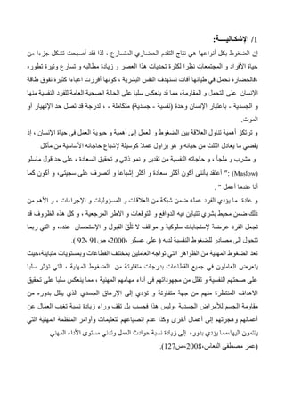 1/‫اإلشكـالي‬‫ــــ‬‫ة‬:
‫إن‬‫الحض‬ ‫التقدم‬ ‫نتاج‬ ‫هي‬ ‫أنواعها‬ ‫بكل‬ ‫الضغوط‬‫ا‬‫من‬ ‫جزءا‬ ‫تشكل‬ ‫أصبحت‬ ‫فقد‬ ‫لذا‬ ، ‫المتسارع‬ ‫ري‬
‫تطوره‬ ‫وتيرة‬ ‫تسارع‬ ‫و‬ ‫مطالبه‬ ‫زيادة‬ ‫و‬ ‫العصر‬ ‫هذا‬ ‫تحديات‬ ‫لكثرة‬ ‫نظرا‬ ‫المجتمعات‬ ‫و‬ ‫األفراد‬ ‫حياة‬
، ‫البشرية‬ ‫النفس‬ ‫تستهدف‬ ‫آفات‬ ‫طياتها‬ ‫في‬ ‫تحمل‬ ‫،فالحضارة‬‫كونها‬‫أفرزت‬‫كثيرة‬ ‫اعباءا‬‫تفو‬‫طاق‬ ‫ق‬‫ة‬
‫اإلنسان‬،‫المقاومة‬ ‫و‬ ‫التحمل‬ ‫على‬‫قد‬ ‫مما‬‫العامة‬ ‫الصحية‬ ‫الحالة‬ ‫على‬ ‫سلبا‬ ‫ينعكس‬‫للفرد‬‫منها‬ ‫النفسية‬
‫الجسدية‬ ‫و‬-‫وحدة‬ ‫اإلنسان‬ ‫باعتبار‬(‫نفسية‬-‫جسدية‬)‫متكاملة‬-،‫أو‬ ‫اإلنهيار‬ ‫حد‬ ‫تصل‬ ‫قد‬ ‫لدرجة‬
‫الموت‬.
‫إذ‬ ، ‫اإلنسان‬ ‫حياة‬ ‫في‬ ‫العمل‬ ‫حيوية‬ ‫و‬ ‫أهمية‬ ‫إلى‬ ‫العمل‬ ‫و‬ ‫الضغوط‬ ‫بين‬ ‫العالقة‬ ‫تناول‬ ‫أهمية‬ ‫ترتكز‬ ‫و‬
‫يعادل‬ ‫ما‬ ‫يقضي‬‫مأكل‬ ‫من‬ ‫األساسية‬ ‫حاجاته‬ ‫إلشباع‬ ‫كوسيلة‬ ‫عمال‬ ‫يزاول‬ ‫هو‬ ‫و‬ ‫حياته‬ ‫من‬ ‫الثلث‬
‫ما‬ ‫قول‬ ‫حد‬ ‫على‬ ، ‫السعادة‬ ‫تحقيق‬ ‫و‬ ‫ذاتي‬ ‫نمو‬ ‫و‬ ‫تقدير‬ ‫من‬ ‫النفسية‬ ‫حاجاته‬ ‫و‬ ، ‫ملجأ‬ ‫و‬ ‫مشرب‬ ‫و‬‫س‬‫لو‬
(Maslow):‫كما‬ ‫أكون‬ ‫و‬ ،‫سجيتي‬ ‫على‬ ‫أتصرف‬ ‫و‬ ‫إشباعا‬ ‫أكثر‬ ‫و‬ ‫سعادة‬ ‫أكثر‬ ‫أكون‬ ‫بأنني‬ ‫أعتقد‬
‫أعمل‬ ‫عندما‬ ‫أنا‬.
‫من‬ ‫األهم‬ ‫و‬ ، ‫اإلجراءات‬ ‫و‬ ‫المسؤوليات‬ ‫و‬ ‫العالقات‬ ‫من‬ ‫شبكة‬ ‫ضمن‬ ‫عمله‬ ‫الفرد‬ ‫يؤدي‬ ‫ما‬ ‫عادة‬ ‫و‬
‫ال‬ ‫هذه‬ ‫كل‬ ‫و‬ ، ‫المرجعية‬ ‫األطر‬ ‫و‬ ‫التوقعات‬ ‫و‬ ‫الدوافع‬ ‫فيه‬ ‫تتباين‬ ‫بشري‬ ‫محيط‬ ‫ضمن‬ ‫ذلك‬‫ظروف‬‫قد‬
‫و‬ ‫القبول‬ َ‫ق‬ْ‫ل‬َ‫ت‬ ‫ال‬ ‫مواقف‬ ‫و‬ ‫سلوكية‬ ‫إلستجابات‬ ‫عرضة‬ ‫الفرد‬ ‫تجعل‬‫ربما‬ ‫التي‬ ‫و‬ ،‫عنده‬ ‫اإلستحسان‬
‫لديه‬ ‫النفسية‬ ‫للضغوط‬ ‫مصادر‬ ‫إلى‬ ‫تتحول‬(، ‫عسكر‬ ‫علي‬2000‫ص‬ ،31،32.)
،‫متباينة‬ ‫وبمستويات‬ ‫القطاعات‬ ‫بمختلف‬ ‫العاملين‬ ‫تواجه‬ ‫التي‬ ‫الظواهر‬ ‫من‬ ‫المهنية‬ ‫الضغوط‬ ‫تعد‬‫حيث‬
‫يتعرض‬‫سلبا‬ ‫تؤثر‬ ‫التي‬ ، ‫المهنية‬ ‫الضغوط‬ ‫من‬ ‫متفاوتة‬ ‫بدرجات‬ ‫القطاعات‬ ‫جميع‬ ‫في‬ ‫العاملون‬
‫تحقيق‬ ‫على‬ ‫سلبا‬ ‫ينعكس‬ ‫مما‬ ، ‫المهنية‬ ‫مهامهم‬ ‫آداء‬ ‫في‬ ‫مجهوداتهم‬ ‫من‬ ‫تقلل‬ ‫و‬ ‫النفسية‬ ‫صحتهم‬ ‫على‬
‫و‬ ‫متفاوتة‬ ‫جهة‬ ‫من‬ ‫منهم‬ ‫المنتظرة‬ ‫االهداف‬‫إلى‬ ‫تؤدي‬‫ا‬‫من‬ ‫بدوره‬ ‫يقلل‬ ‫الذي‬ ‫الجسدي‬ ‫إلرهاق‬
‫ال‬ ‫مقاومة‬‫عن‬ ‫العمال‬ ‫تغيب‬ ‫نسبة‬ ‫زيادة‬ ‫وراء‬ ‫تقف‬ ‫بل‬ ‫فحسب‬ ‫هذا‬ ‫،وليس‬ ‫الجسدية‬ ‫لألمراض‬ ‫جسم‬
‫وأوامر‬ ‫لتعليمات‬ ‫إنصياعهم‬ ‫عدم‬ ‫وكذا‬ ‫أخرى‬ ‫أعمال‬ ‫إلى‬ ‫وهجرتهم‬ ‫أعمالهم‬‫التي‬ ‫المهنية‬ ‫المنظمة‬
‫اليها‬ ‫ينتمون‬‫المهني‬ ‫األداء‬ ‫مستوى‬ ‫وتدني‬ ‫العمل‬ ‫حوادث‬ ‫نسبة‬ ‫زيادة‬ ‫إلى‬ ‫بدوره‬ ‫يؤدي‬ ‫،مما‬
(‫النع‬ ‫مصطفى‬ ‫عمر‬،‫اس‬2004‫،ص‬127.)
 