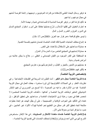 ‫أمامهم‬ ‫الفرصة‬ ‫إتاحة‬ ‫و‬ ‫توجيهها‬ ‫و‬ ‫الموهوبين‬ ‫قدرات‬ ‫من‬ ‫لإلستفادة‬ ‫العلمي‬ ‫البحث‬ ‫وسائل‬ ‫توفير‬
‫إبداعهم‬ ‫و‬ ‫نبوغهم‬ ‫مجال‬ ‫في‬.
‫األمة‬ ‫نهضة‬ ‫و‬ ‫تنمية‬ ‫في‬ ‫للمساعدة‬ ‫له‬ ‫المناسبة‬ ‫الفرصة‬ ‫توفير‬ ‫و‬ ‫الفرد‬ ‫كرامة‬ ‫تأكيد‬.
‫َّع‬‫ر‬َ‫ش‬ ‫و‬ ‫اإلسالم‬ ‫كفلها‬ ‫التي‬ ‫الحقوق‬ ‫احترام‬‫المسلم‬ ‫المجتمع‬ ‫استقرار‬ ‫و‬ ‫أمن‬ ‫على‬ ‫حفاظا‬ ‫حمايتها‬
‫المال‬ ‫و‬ ‫النسل‬ ‫و‬ ‫النفس‬ ‫و‬ ‫العرق‬ ‫و‬ ‫الدين‬ ‫في‬
(، ‫العزيز‬ ‫عبد‬ ‫فواز‬ ‫،عمر‬ ‫كوافحة‬ ‫مفلح‬ ‫تيسير‬2003‫،ص‬17،14.)
‫النفسية‬ ‫بالصحة‬ ‫تمتعهم‬ ‫لضمان‬ ،‫الخاصة‬ ‫الفئات‬ ‫لتلك‬ ‫النفسية‬ ‫الحاجات‬ ‫مختلف‬ ‫إشباع‬.
‫اإلستقالل‬ ‫على‬ ‫مساعدتهم‬ ‫محاولة‬‫باإل‬‫النفس‬ ‫على‬ ‫عتماد‬.
‫المنزل‬ ‫أو‬ ‫المدرسة‬ ‫سواء‬ ‫الخاص‬ ‫المجتمع‬ ‫في‬ ‫إدماجهم‬ ‫محاولة‬.
‫من‬ ‫عالجه‬ ‫يمكن‬ ‫ما‬ ‫عالج‬ ‫و‬ ، ‫العقلي‬ ‫و‬ ‫الجسماني‬ ‫الكيان‬ ‫من‬ ‫الموجود‬ ‫القدر‬ ‫على‬ ‫المحافظة‬
‫بدنية‬ ‫و‬ ‫نفسية‬ ‫أمراض‬.
‫المجتمع‬ ‫من‬ ‫هام‬ ‫جزء‬ ‫بأنهم‬ ‫إشعارهم‬ ‫و‬ ،‫الفشل‬ ‫و‬ ‫بالعجز‬ ‫الشعور‬ ‫من‬ ‫حمايتهم‬.
(‫فه‬ ‫كلير‬، ‫يم‬2004‫،ص‬122)
0/‫الخاصة‬ ‫التربية‬ ‫خصائص‬:
0-0/‫التغير‬ ‫دائم‬ ‫مجال‬ ‫الخاصة‬ ‫التربية‬:‫في‬ ‫و‬ ‫اإلجتماعية‬ ‫الفلسفات‬ ‫في‬ ‫السريعة‬ ‫التطورات‬ ‫أدت‬
‫التربية‬ ‫مجال‬ ‫في‬ ‫العمل‬ ‫جعلت‬ ، ‫مستمرة‬ ‫ثورة‬ ‫إلى‬ ‫التكنولوجية‬ ‫المجاالت‬ ‫في‬ ‫و‬ ‫التعلم‬ ‫نظريات‬
‫اإلطار‬ ‫نفهم‬ ‫أن‬ ‫الضروري‬ ‫من‬ ‫أصبح‬ ‫لذا‬ ، ‫الصعوبة‬ ‫من‬ ‫فيه‬ ‫ما‬ ‫بقدر‬ ‫اإلثارة‬ ‫من‬ ‫فيه‬ ‫الخاصة‬
‫التربية‬ ‫لوظائف‬ ‫المتغير‬ ‫الديناميكي‬‫ال‬ ‫المعاصرة‬ ‫الخاصة‬ ‫التربية‬ ‫فأهداف‬ ، ‫أهدافها‬ ‫و‬ ‫الخاصة‬
‫بل‬ ، ‫التوافق‬ ‫تحقيق‬ ‫على‬ ‫مساعدتهم‬ ‫و‬ ‫الخاصة‬ ‫االحتياجات‬ ‫ذوي‬ ‫رعاية‬ ‫مجرد‬ ‫في‬ ‫فقط‬ ‫تنحصر‬
‫خطوات‬ ‫إتخاذ‬ ‫هو‬ ‫الهدف‬ ‫يظل‬ ‫أن‬ ‫على‬ ، ‫التصحيحية‬ ‫و‬ ‫الوقائية‬ ‫الجوانب‬ ‫على‬ ‫التأكيد‬ ‫إلى‬ ‫تتعداه‬
‫من‬ ‫ممكن‬ ‫قدر‬ ‫أكبر‬ ‫تحقيق‬ ‫اتجاه‬ ‫متتابعة‬‫في‬ ، ‫العاديين‬ ‫غير‬ ‫األفراد‬ ‫لهؤالء‬ ‫العادية‬ ‫نحو‬ ‫التطبيع‬
‫اآلن‬ ‫حتى‬ ‫معرفة‬ ‫من‬ ‫لدينا‬ ‫يتوافر‬ ‫ما‬ ‫ضوء‬.
0-0/‫المستويات‬ ‫و‬ ‫األشكال‬ ‫متعددة‬ ‫خدمات‬ ‫الخاصة‬ ‫التربية‬ ‫تشمل‬:‫سنستعرض‬ ‫اإلطار‬ ‫هذا‬ ‫في‬
‫أعده‬ ‫الذي‬ ‫الهرمي‬ ‫التدرج‬(‫رينولدز‬( )1362)‫الخاصة‬ ‫التربية‬ ‫تقدمها‬ ‫التي‬ ‫الخدمات‬ ‫لمختلف‬،
 